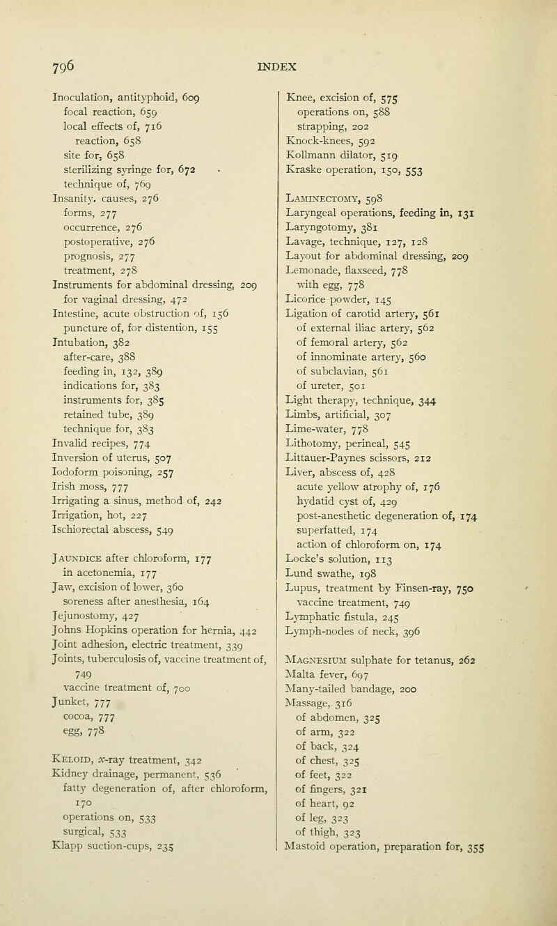 Inoculation, antityphoid, 609 focal reaction, 659 local effects of, 716 reaction, 658 site for, 658 sterilizing syringe for, 672 technique of, 769 Insanity, causes, 276 forms, 277 occurrence, 276 postoperative, 276 prognosis, 277 treatment, 278 Instruments for abdonainal dressing, 209 for vaginal dressing, 472 Intestine, acute obstruction of, 156 puncture of, for distention, 155 Intubation, 382 after-care, 388 feeding in, 132, 389 indications for, 383 instruments for, 385 retained tube, 389 technique for, 383 Invalid recipes, 774 Inversion of uterus, 507 Iodoform poisoning, 257 Irish moss, 777 Irrigating a sinus, method of, 242 Irrigation, hot, 227 Ischiorectal abscess, 549 Jaitndice after chloroform, 177 in acetonemia, 177 Jaw, excision of lower, 360 soreness after anesthesia, 164 Jejunostomy, 427 Johns Hopkins operation for hernia, 442 Joint adhesion, electric treatment, 339 Joints, tuberculosis of, vaccine treatment of, 749 vaccine treatment of, 700 Junket, 777 cocoa, 777 egg, 778 Keloid, x-ray treatment, 342 Kidney drainage, permanent, 536 fatty degeneration of, after chloroform, 170 operations on, 533 surgical, 533 Klapp suction-cups, 235 Knee, excision of, 575 operations on, 588 strapping, 202 Knock-knees, 592 Kollmann dilator, 519 Kraske operation, 150, 553 LAillNECTOMY, 598 Laryngeal operations, feeding in, 131 Laryngotomy, 381 Lavage, technique, 127, 128 Layout for abdominal dressing, 209 Lemonade, flaxseed, 778 with egg, 778 Licorice powder, 145 Ligation of carotid artery, 561 of external Uiac artery, 562 of femoral arter}^, 562 of innominate artery, 560 of subcla\ian, 561 of ureter, 501 Light therapy, technique, 344 Limbs, artificial, 307 Lime-water, 778 Lithotomy, perineal, 545 Littauer-Paynes scissors, 212 Liver, abscess of, 428 acute yellow atrophy of, 176 hydatid cyst of, 429 post-anesthetic degeneration of, 174 superfatted, 174 action of chloroform on, 174 Locke's solution, 113 Lund swathe, 198 Lupus, treatment by Finsen-ray, 750 vaccine treatment, 749 Lymphatic fistula, 245 Lymph-nodes of neck, 396 Magnesitjm sulphate for tetanus, 262 Malta fever, 697 Many-tailed bandage, 200 Massage, 316 of abdomen, 325 of arm, 322 of back, 324 of chest, 325 of feet, 322 of fingers, 321 of heart, 92 of leg, 323 of thigh, 323 Mastoid operation, preparation for, 355