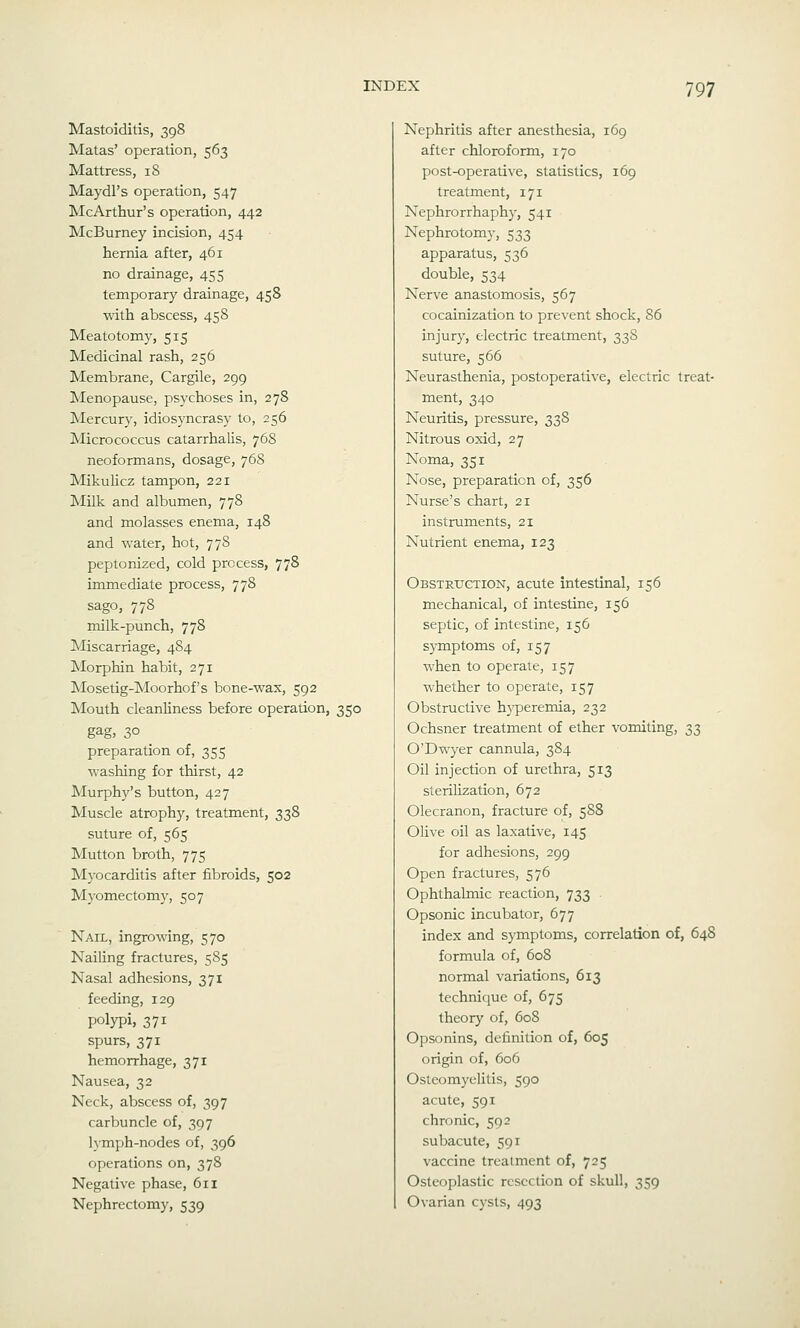 Mastoiditis, 398 Matas' operation, 563 Mattress, 18 Maydl's operation, 547 McArthur's operation, 442 McBurney incision, 454 hernia after, 461 no drainage, 455 temporary drainage, 458 with abscess, 458 Meatotomy, 515 Medicinal rash, 256 Membrane, Cargile, 299 Menopause, psychoses in, 278 Mercury, idiosyncrasy to, 256 Micrococcus catarrhalis, 76S neoformans, dosage, 76S Mikulicz tampon, 221 Milk and albumen, 778 and molasses enema, 148 and water, hot, 778 peptonized, cold process, 778 immediate process, 778 sago, 778 milk-punch, 778 Miscarriage, 484 JMorphin habit, 271 Mosetig-Moorhof's bone-wax, 592 Mouth cleanliness before operation, 350 gag, 30 preparation of, 355 washing for thirst, 42 IMurphy's button, 427 Muscle atrophy, treatment, 338 suture of, 565 Mutton broth, 775 M3'ocarditis after fibroids, 502 Myomectomy, 507 Nail, ingrowing, 570 Nailing fractures, 585 Nasal adhesions, 371 feeding, 129 polypi, 371 spurs, 371 hemorrhage, 371 Nausea, 32 Neck, abscess of, 397 carbuncle of, 397 lymph-nodes of, 396 operations on, 378 Negative phase, 611 Nephrectomy, 539 Nephritis after anesthesia, 169 after chloroform, 170 post-operative, statistics, 169 treatment, 171 Nephrorrhaphy, 541 Nephrotomy, 533 apparatus, 536 double, 534 Nerve anastomosis, 567 cocainization to prevent shock, 86 injury, electric treatment, 33S suture, 566 Neurasthenia, postoperative, electric treat- ment, 340 Neuritis, pressure, 33S Nitrous oxid, 27 Noma, 351 Nose, preparation of, 356 Nurse's chart, 21 instruments, 21 Nutrient enema, 123 Obstruction, acute intestinal, 156 mechanical, of intestine, 156 septic, of intestine, 156 symptoms of, 157 when to operate, 157 whether to operate, 157 Obstructive h3^eremia, 232 Ochsner treatment of ether vomiting, 33 O'Dwyer cannula, 384 Oil injection of urethra, 513 sterilization, 672 Olecranon, fracture of, 588 Olive oil as laxative, 145 for adhesions, 299 Open fractures, 576 Ophthalmic reaction, 733 Opsonic incubator, 677 index and symptoms, correlation of, 648 formula of, 608 normal variations, 613 technique of, 675 theory of, 608 Opsonins, definition of, 605 origin of, 606 Osteomyelitis, 590 acute, 591 chronic, 592 subacute, 591 vaccine treatment of, 725 Osteoplastic resection of skull, 359 Ovarian cysts, 493