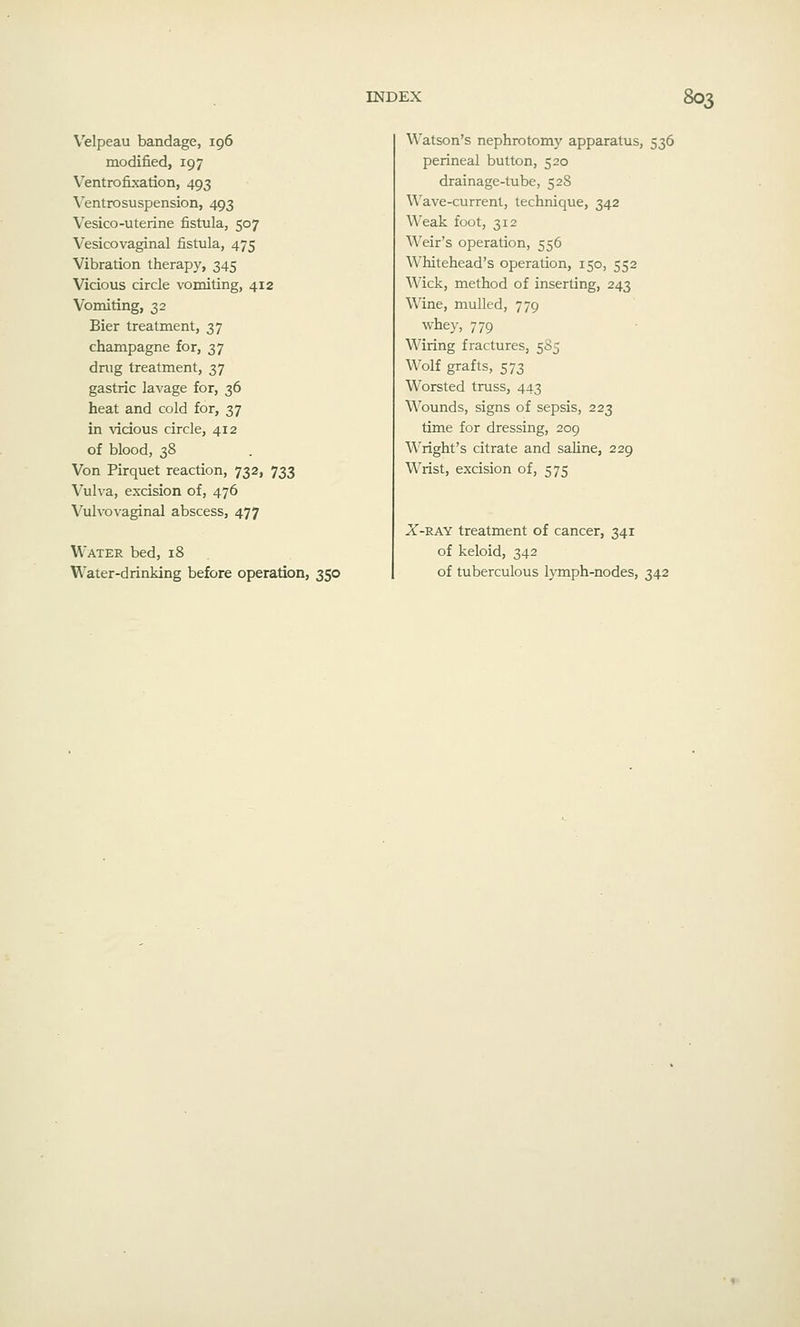 Velpeau bandage, 196 modified, 197 Ventrofixation, 493 Ventrosuspension, 493 Vesico-uterine fistula, 507 Vesicovaginal fistula, 475 Vibration therapy, 345 Vicious circle vomiting, 412 Vomiting, 32 Bier treatment, 37 champagne for, 37 drug treatment, 37 gastric lavage for, 36 heat and cold for, 37 in vicious circle, 412 of blood, 38 Von Pirquet reaction, 732, 733 Vulva, excision of, 476 Vulvovaginal abscess, 477 Water bed, 18 Water-drinking before operation, 350 Watson's nephrotomy apparatus, 536 perineal button, 520 drainage-tube, 528 Wave-current, technique, 342 Weak foot, 312 Weir's operation, 556 Whitehead's operation, 150, 552 Wick, method of inserting, 243 Wine, mulled, 779 whey, 779 Wiring fractures, 585 Wolf grafts, 573 Worsted truss, 443 Wounds, signs of sepsis, 223 time for dressing, 209 Wright's citrate and sahne, 229 Wrist, excision of, 575 X-RAY treatment of cancer, 341 of keloid, 342 of tuberculous lymph-nodes, 342