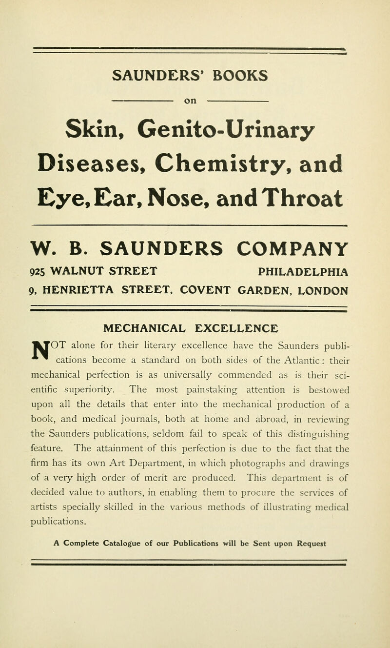 SAUNDERS' BOOKS on Skin, Genito-Urinary Diseases, Chemistry, and Eye, Ear, Nose, and Throat W. B. SAUNDERS COMPANY 925 WALNUT STREET PHILADELPHIA 9, HENRIETTA STREET. COVENT GARDEN. LONDON MECHANICAL EXCELLENCE |kTOT alone for their literary excellence have the Saunders publi- ^ cations become a standard on both sides of the Atlantic: their mechanical perfection is as universally commended as is their sci- entific superiority. The most painstaking attention is bestowed upon all the details that enter into the mechanical production of a book, and medical journals, both at home and abroad, in reviewing the Saunders publications, seldom fail to speak of this distinguishing feature. The attainment of this perfection is due to the fact that the firm has 'its own Art Department, in which photographs and drawings of a very high order of merit are produced. This department is of decided value to authors, in enabling them to procure the services of artists specially skilled in the various methods of illustrating medical publications. A Complete Catalogue of our Publications will be Sent upon Request
