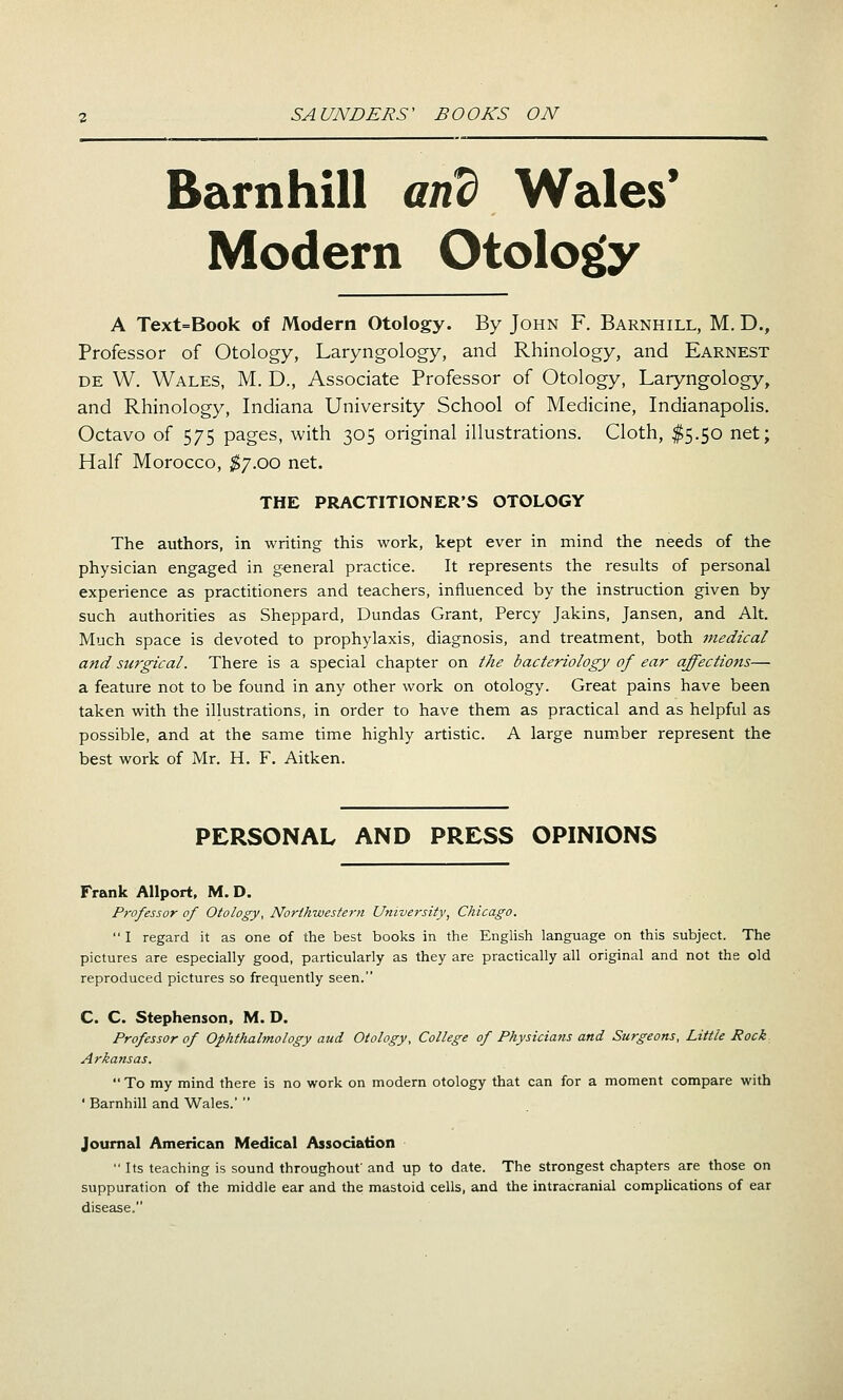 Barnhill and Wales' Modern Otolog(y A Text=Book of Modern Otology. By John F. Barnhill, M. D., Professor of Otology, Laryngology, and Rhinology, and Earnest DE W. Wales, M. D., Associate Professor of Otology, Laryngology, and Rhinology, Indiana University School of Medicine, Indianapolis, Octavo of 575 pages, with 305 original illustrations. Cloth, $5.50 net; Half Morocco, ;^7.oo net. THE PRACTITIONER'S OTOLOGY The authors, in writing this work, kept ever in mind the needs of the physician engaged in general practice. It represents the results of personal experience as practitioners and teachers, influenced by the instruction given by such authorities as Sheppard, Dundas Grant, Percy Jakins, Jansen, and Alt. Much space is devoted to prophylaxis, diagnosis, and treatment, both medical and surgical. There is a special chapter on the bacteriology of ear affections— a feature not to be found in any other work on otology. Great pains have been taken with the illustrations, in order to have them as practical and as helpful as possible, and at the same time highly artistic. A large num.ber represent the best work of Mr. H. F. Aitken. PERSONAL AND PRESS OPINIONS Frank AUport, M. D. Professor of Otology, Northwestern University, Chicago.  I regard it as one of the best books in the English language on this subject. The pictures are especially good, particularly as they are practically all original and not the old reproduced pictures so frequently seen. C. C. Stephenson, M. D. Professor of Ophthalmology aud Otology, College of Physicians and Surgeons, Little Rock Arkansas.  To my mind there is no work on modern otology that can for a moment compare with ' Barnhill and Wales.'  Journal American Medical Association  Its teaching is sound throughout' and up to date. The strongest chapters are those on suppuration of the middle ear and the mastoid cells, and the intracranial complications of ear disease.