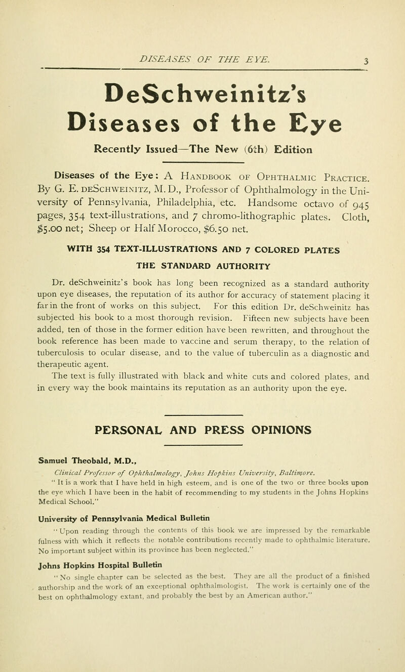 DeSchweinitz's Diseases of the Eye Recently Issued—The New (6lh) Edition Diseases of the Eye: A Handbook of Ophthalmic Practice. By G. E. deSchweixitz, M.D., Professor of Ophthalmology in the Uni- versity of Pennsylvania, Philadelphia, etc. Handsome octavo of 945 pages, 354 text-illustrations, and 7 chromo-lithographic plates. Cloth, ;^5.00 net; Sheep or Half Morocco, ^6.50 net. WITH 354 TEXT-ILLUSTRATIONS AND 7 COLORED PLATES THE STANDARD AUTHORITY Dr. deSchweinitz's book has long been recognized as a standard authority upon eye diseases, the reputation of its author for accuracy of statement placing it far in the front of works on this subject. For this edition Dr. deSchweinitz has subjected his book to a most thorough revision. Fifteen new subjects have been added, ten of those in the former edition have been rewritten, and throughout the book reference has been made to vaccine and serum therapy, to the relation of tuberculosis to ocular disease, and to the value of tuberculin as a diagnostic and therapeutic agent. The text is fully illustrated with black and white cuts and colored plates, and in every way the book maintains its reputation as an authority upon the eye. PERSONAL AND PRESS OPINIONS Samuel Theobald, M.D., Clinical Professor of Ophthalmology, Johns Hopkins University, Baltimore.  It is a work that I have held in high esteem, and is one of the two or three books upon the eye which I have been in the habit of recommending to my students in the Johns Hopkins Medical School. University of Pennsylvania Medical Bulletin Upon reading through the contents of this book we are impressed by the remarkable fulness with which it reflects the notable contributions recently made to ophthalmic literature. No important subject within its province has been neglected. Johns Hopkins Hospital Bulletin No single chapter can be selected as the best. They are all the product of a finished authorship and the work of an exceptional ophthalmologist. The work is certainly one of the best on ophthalmology extant, and probably the best by an American author.