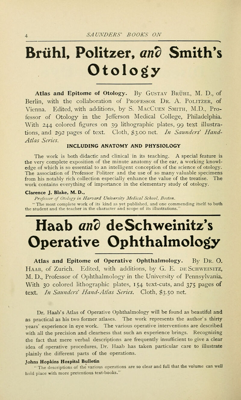 Brtihl, Politzer, and Smith's Otology Atlas and Epitome of Otology. By Gustav Bruhl, M. D., of Berlin, with the collaboration of Professor Dr. A. Politzer, of Vienna. Edited, with additions, by S. MacCuen Smith, M.D., Pro- fessor of Otology in the Jefferson Medical College, Philadelphia. With 244 colored figures on 39 lithographic plates, 99 text illustra- tions, and 292 pages of text. Cloth, $3.00 net. Ifi Saimders' Hand- Atlas Series. INCLUDING ANATOMY AND PHYSIOLOGY The work is both didactic and clinical in its teaching. A special feature is the very complete exposition of the minute anatomy of the ear, a working knowl- edge of which is so essential to an intelligent conception of the science of otology. The association of Professor Politzer and the use of so many valuable specimens from his notably rich collection especially enhance the value of the treatise. The work contains everything of importance in the elementary study of otology. Clarence J. Blake, M. D., Professor of Otology in Harvard University Medical School, Boston.  The most complete work of its kind as yet published, and one commending itself to both the student and the teacher in the character and scope of its illustrations. Haab and deSchweinitz*s Operative Ophthalmology Atlas and Epitome of Operative Ophthalmology. By Dr. O. Haab, of Zurich. Edited, with additions, by G. E. de Schweinitz, M, D., Professor of Ophthalmology in the University of Pennsylvania. With 30 colored lithographic plates, 154 text-cuts, and 375 pages of text. In Saunders' Hand-Atlas Series. Cloth, $3.50 net. Dr. Haab's Atlas of Operative Ophthalmology will be found as beautiful and as practical as his two former atlases. The work represents the author's thirty years' experience in eye work. The various operative interventions are described with all the precision and clearness that such an experience brings. Recognizing the fact that mere verbal descriptions are frequently insufficient to give a clear idea of operative procedures, Dr. Haab has taken particular care to illustrate plainly the different parts of the operations. Johns Hopkins Hospital Bulletin  The descriptions of the various operations are so clear and full that the volume can well hold place with more pretentious text-books.