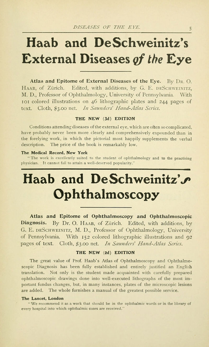 Haab and DeSchweinitz*s External Diseases qf the Eye Atlas and Epitome of External Diseases of the Eye. By Dr. O. Haab, of Zurich. Edited, with additions, by G. E. deSchweinitz, M. D., Professor of Ophthalmology, University of Pennsylvania. With 101 colored illustrations on 46 lithographic plates and 244 pages of text. Cloth, $3.00 net. In Smmdcrs' Hand-Atlas Scries. THE NEW (3d) EDITION Conditions attending diseases of the external eye, which are often so compHcated, have probably never been more clearly and comprehensively expounded than in the forelying work, in which the pictorial most happily supplements the verbal description. The price of the book is remarkably low. The Medical Record, New York  The work is excellently suited to the student of ophthalmology and to the practising physician. It cannot fail to attain a well-deserved popularity. Haab and DeSchweinitzV Ophthalmoscopy Atlas and Epitome of Ophthalmoscopy and Ophthalmoscopic Diagnosis. By Dr. O. Haab, of Zurich. Edited, with additions, by G. E. deSchweinitz, M. D., Professor of Ophthalmology, University of Pennsylvania. With 152 colored lithographic illustrations and 92 pages of text. Cloth, ;^3.oo net. In Saiindcrs' Hand-Atlas Series. THE NEW (2d) EDITION The great value of Prof. Haab's Atlas of Ophthalmoscopy and Ophthalmo- scopic Diagnosis has been fully established and entirely justified an English translation. Not only is the student made acquainted with carefully prepared ophthalmoscopic drawings done into well-executed lithographs of the most im- portant fundus changes, but, in many instances, plates of the microscopic lesions are added. The whole furnishes a manual of the greatest possible service. The Lancet. London We recommend it as a work that should be in the ophthalmic wards or in the library of every hospital into which ophthalmic cases are received.