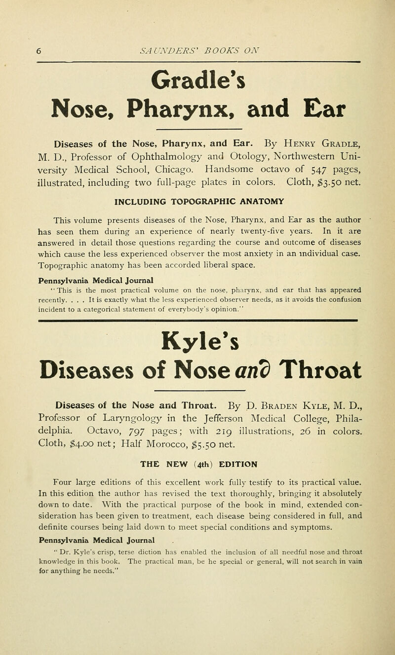 Cradle's Nose, Pharynx, and Ear Diseases of the Nose, Pharynx, and Ear. By Henry Gradle, M. D., Professor of Ophthalmology and Otology, Northwestern Uni- versity Medical School, Chicago. Handsome octavo of 547 pages, illustrated, including two full-page plates in colors. Cloth, $l.^Q net. INCLUDING TOPOGRAPHIC ANATOMY This volume presents diseases of the Nose, Pharynx, and Ear as the author has seen them during an experience of nearly twenty-five years. In it are answered in detail those questions regarding the course and outcome of diseases which cause the less experienced observer the most anxiety in an individual case. Topographic anatomy has been accorded liberal space. Pennsylvania Medical Journal This is the most practical volume on the nose, pharynx, and ear that has appeared recently. ... It is exactly what the less experienced observer needs, as it avoids the confusion incident to a categorical statement of everybody's opinion. Kyle's Diseases of Nose and Throat Diseases of the Nose and Throat. By D. Braden Kyle, M. D., Professor of Laryngology in the Jefferson Medical College, Phila- delphia. Octavo, 797 pages; with 219 illustrations, 26 in colors. Cloth, ^4.00 net; Half Morocco, ^5.50 net. THE NEW (4th) EDITION Four large editions of this excellent work fully testify to its practical value. In this edition the author has revised the text thoroughly, bringing it absolutely down to date. With the practical purpose of the book in mind, extended con- sideration has been given to treatment, each disease being considered in full, and definite courses being laid down to meet special conditions and symptoms. Pennsylvania Medical Journal  Dr. Kyle's crisp, terse diction has enabled the inclusion of all needful nose and throat knowledge in this book. The practical man, be he special or general, will not search in vain for anything he needs.