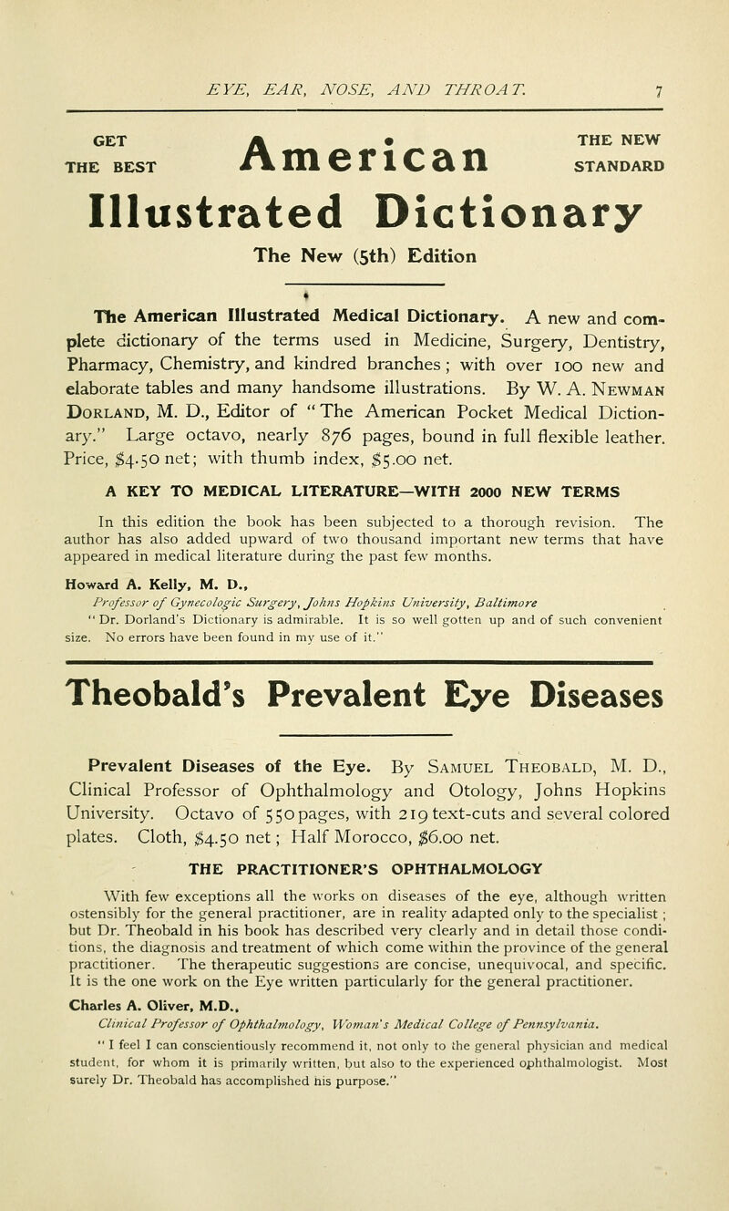 GET ^ • THE NEW THE BEST I^ lit 6 It 1 C Si 11 STANDARD American Illustrated Dictionary The New (5th) Edition The American Illustrated Medical Dictionary. A new and com- plete dictionary of the terms used in Medicine, Surgery, Dentistry, Pharmacy, Chemistry, and kindred branches; with over loo new and elaborate tables and many handsome illustrations. By W. A. Newman DoRLAND, M. D., Editor of The American Pocket Medical Diction- ary. Large octavo, nearly 876 pages, bound in full flexible leather. Price, 1^4.50 net; with thumb index, ;^5.oo net. A KEY TO MEDICAL LITERATURE—WITH 2000 NEW TERMS In this edition the book has been subjected to a thorough revision. The author has also added upward of two thousand important new terms that have appeared in medical literature during the past few months. Howard A. Kelly, M. D., Professor of Gynecologic Surgery, Johns Hopkins University, Baltimore  Dr. Dorland's Dictionary is admirable. It is so well gotten up and of such convenient size. No errors have been found in my use of it. Theobald's Prevalent Eye Diseases Prevalent Diseases of the Eye. By Samuel Theobald, M. D., Clinical Professor of Ophthalmology and Otology, Johns Hopkins University. Octavo of 550pages, with 219text-cuts and several colored plates. Cloth, ^4.50 net; Half Morocco, ^6.00 net. THE PRACTITIONER'S OPHTHALMOLOGY With few exceptions all the works on diseases of the eye, although written ostensibly for the general practitioner, are in reality adapted only to the specialist ; but Dr. Theobald in his book has described very clearly and in detail those condi- tions, the diagnosis and treatment of which come withm the province of the general practitioner. The therapeutic suggestions are concise, unequivocal, and specific. It is the one work on the Eye written particularly for the general practitioner. Charles A. Oliver, M.D.. Clinical Professor of Ophthalmology, Woman's Medical College of Pennsylvania.  I feel I can conscientiously recommend it, not only to the general physician and medical student, for whom it is primarily written, but also to the experienced ophthalmologist. Most surely Dr. Theobald has accomplished his purpose.