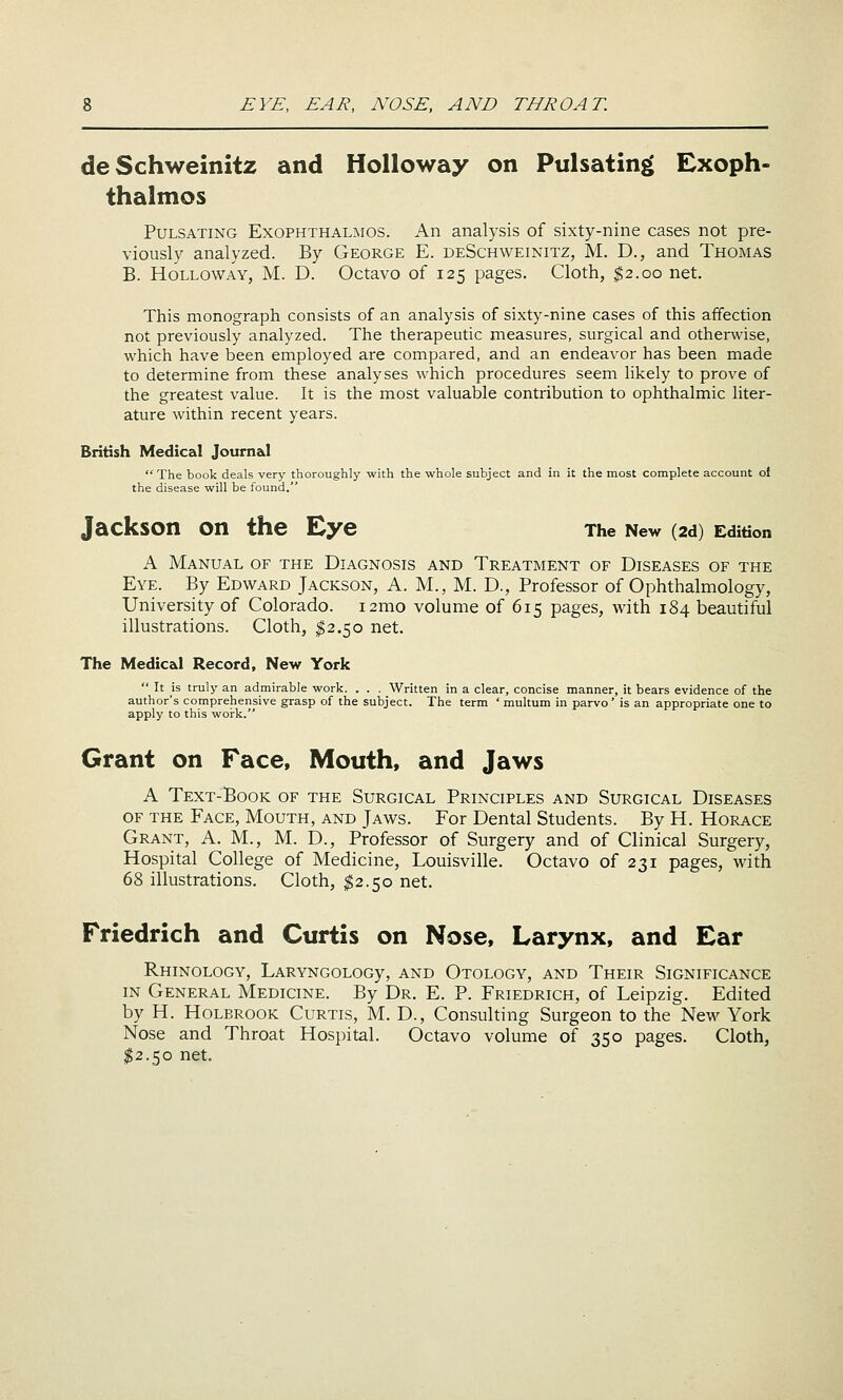 deSchweinitz and Holloway on Pulsating Exoph- thalmos Pulsating Exophthalmos. An analysis of sixty-nine cases not pre- viously analyzed. By George E. deSchweinitz, M. D., and Thomas B. Holloway, M. D. Octavo of 125 pages. Cloth, ^2.00 net. This monograph consists of an analysis of sixty-nine cases of this affection not previously analyzed. The therapeutic measures, surgical and otherwise, which have been employed are compared, and an endeavor has been made to determine from these analyses which procedures seem likely to prove of the greatest value. It is the most valuable contribution to ophthalmic liter- ature within recent years. British Medical Journal  The book deals very thoroughly with the whole subject and in it the most complete account oi the disease will be found. Jackson on the Eye The New (2d) Edition A Manual of the Diagnosis and Treatment of Diseases of the Eye. By Edward Jackson, A. M., M. D., Professor of Ophthalmology, University of Colorado. i2mo volume of 615 pages, with 184 beautiful illustrations. Cloth, ^2.50 net. The Medical Record, New York  It is truly an admirable work. . . . Written in a clear, concise manner, it bears evidence of the author's comprehensive grasp of the subject. The term ' multum in parvo' is an appropriate one to apply to this woi-k. Grant on Face, Mouth, and Jaws A Text-'Book of the Surgical Principles and Surgical Diseases OF the Face, Mouth, and Jaws. For Dental Students. By H. Horace Grant, A. M., M. D., Professor of Surgery and of Clinical Surgery, Hospital College of Medicine, Louisville. Octavo of 231 pages, with 68 illustrations. Cloth, ^2.50 net. Friedrich and Curtis on Nose, Larynx, and Ear RhINOLOGY, LARYNGOLOGy, AND OtOLOGY, AND ThEIR SIGNIFICANCE IN General Medicine. By Dr. E. P. Friedrich, of Leipzig. Edited by H. Holbrook Curtis, M. D., Consulting Surgeon to the New York Nose and Throat Hospital. Octavo volume of 350 pages. Cloth, ^2.50 net.
