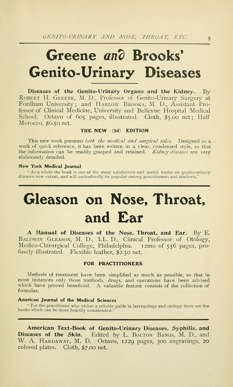 Greene and Brooks* Genito-Urinary Diseases Diseases of the Qenito=Urinary Organs and the Kidney. By Robert H. Greene, M. D., Professor of Genito-Urinary Surgery at Fordham University; and Harlow Brooks, M. D., Assistant Pro- fessor of Clinical Medicine, University and Bellevue Hospital Medical School. Octavo of 605 pages, illustrated. Cloth, ^5.00 net; Half Morocco, $6.50 net. THE NEW (2d) EDITION This new work presents both the medical and surgical sides. Designed as a work of quick reference, it has been written in a clear, condensed style, so that the information can be readily grasped and retained. Kidney diseases are very elaborately detailed. New York Medical Journal  As a whole the book is one of the most satisfactory and useful works on genito-urinary diseases now extant, and will undoubtedly be popular among practitioners and students. Gleason on Nose, Throat, and Ear A Manual of Diseases of the Nose, Throat, and Ear. By E. Baldwin Gleason, M. D., LL. D., Clinical Professor of Otology, Medico-Chirurgical College, Philadelphia. i2mo of 556 pages, pro- fusely illustrated. Flexible leather, $2.50 net. FOR PRACTITIONERS Methods of treatment have been simplified as much as possible, so that in most instances only those methods, drugs, and operations have been advised which have proved beneficial. A valuable feature consists of the collection of formulas. American Journal of the Medical Sciences  For the practitioner who wishes a reliable guide in laryngology and otology there are.few books which can be more heartily commended. American Text=Book of Genito=Urinary Diseases, Syphilis, and Diseases of the 5kin. Edited by L. Bolton Bangs, M. D., and W. A. Hardaway, M. D. Octavo, 1229 pages, 300 engravings, 20 colored plates. Cloth, ^7.00 net.