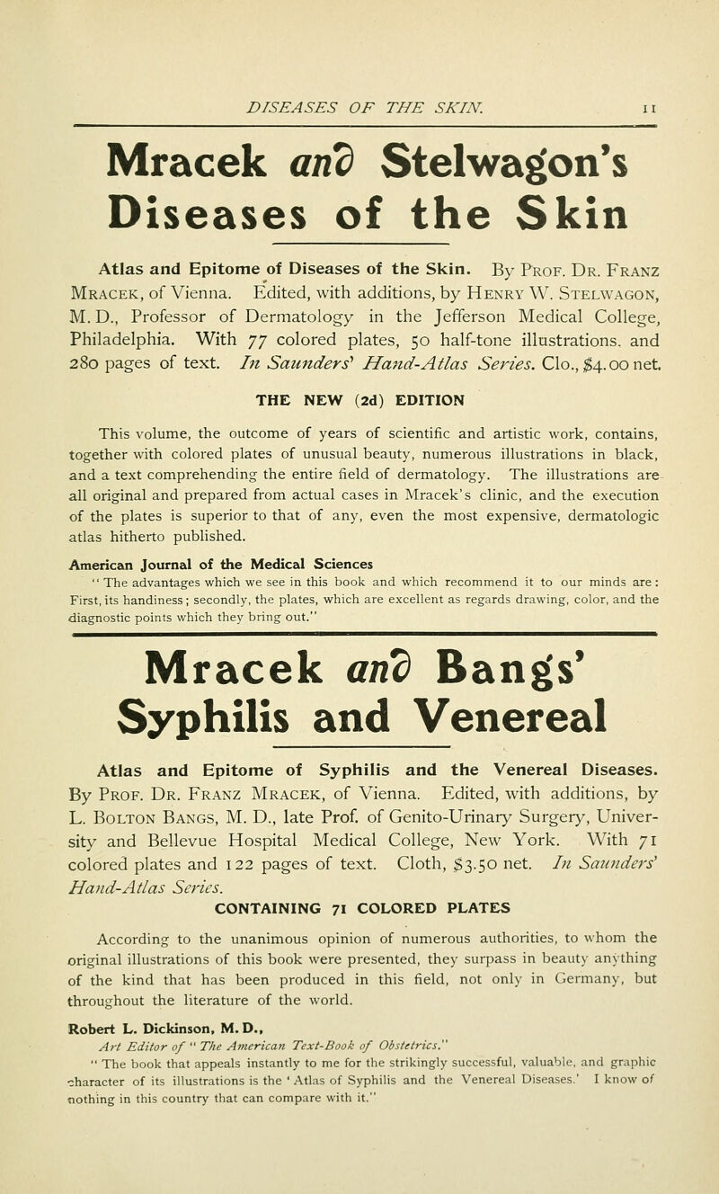 Mracek and Stelwa^on*s Diseases of the Skin Atlas and Epitome of Diseases of the Skin. By Prof. Dr. Franz Mracek, of Vienna. Edited, with additions, by Henry W. Stelwagon, M. D., Professor of Dermatology in the Jefferson Medical College, Philadelphia. With yy colored plates, 50 half-tone illustrations, and 280 pages of text. I?t Saunders'' Hand-Atlas Series. Clo., ;g4.oonet. THE NEW (2d) EDITION This volume, the outcome of years of scientific and artistic work, contains, together with colored plates of unusual beauty, numerous illustrations in black, and a text comprehending the entire field of dermatology. The illustrations are- all original and prepared from actual cases in Mracek's clinic, and the execution of the plates is superior to that of any, even the most expensive, dermatologic atlas hitherto published. American Journal of the Medical Sciences  The advantages which we see in this book and which recommend it to our minds are: First, its handiness; secondly, the plates, which are excellent as regards drawing, color, and the diagnostic points which they bring out. Mracek and Bangs' Syphilis and Venereal Atlas and Epitome of Syphilis and the Venereal Diseases. By Prof. Dr. Franz Mracek, of Vienna. Edited, with additions, by L. Bolton Bangs, M. D., late Prof, of Genito-Urinary Surgery, Univer- sity and Bellevue Hospital Medical College, New York. With 71 colored plates and 122 pages of text. Cloth, $3.50 net. In Saunders' Hand-Adas Series. CONTAINING 71 COLORED PLATES According to the unanimous opinion of numerous authorities, to whom the original illustrations of this book were presented, they surpass in beauty anything of the kind that has been produced in this field, not only in Germany, but throughout the literature of the world. Robert L. Dickinson. M. D., Art Editor of  The American Text-Book of Obstetrics.  The book that appeals instantly to me for the strikingly successful, valuable, and graphic character of its illustrations is the ' Atlas of Syphilis and the Venereal Diseases.' I know of nothing in this country that can compare with it.