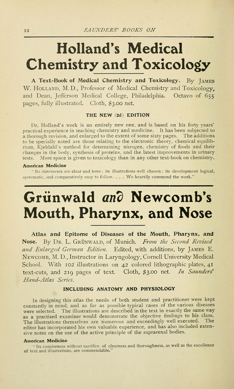 Holland's Medical Chemistry and Toxicology A Text=Book of Medical Chemistry and Toxicology. By James W. Holland, M.D., Professor of Medical Chemistry and Toxicology, and Dean, Jefferson Medical College, Philadelphia. Octavo of 655 pages, fully illustrated. Cloth, $3.00 net. THE NEW (2d) EDITION Dr. Holland's work is an entirely new one, and is based on his forty years' practical experience in teaching chemistry and medicine. It has been subjected tO' a thorough revision, and enlarged to the extent of some sixty pages. The additions to be specially noted are those relating to the electronic theory, chemical equilib- rium, Kjeldahl's method for determining nitrogen, chemistn- of foods and their changes in the body, synthesis of proteins, and the latest improvements in urinary tests. More space is given to toxicology than in any other text-book on chemistry. American Medicine  Its statements are clear and terse; its illustra.tions well chosen; its development logical,, systematic, and comparatively easy to follow. . . . We heartily commend the work. Grtinwald and Newcomb*s Mouth, Pharynx, and Nose Atlas and Epitome of Diseases of the Mouth, Pharynx, and Nose. By Dr. L. Grunwald, of Munich. From the Second Revised and Enlarged German Edition. Edited, with additions, by James E. Newcomb, M. D., Instructor in Laryngology, Cornell University Medical School. With 102 illustrations on 42 colored lithographic plates, 41 text-cuts, and 219 pages of text. Cloth, ;$3.oo net. In Saunders* Hand-Atlas Series. INCLUDING ANATOMY AND PHYSIOLOGY In designing this atlas the needs of both student and practitioner were kept constantly in mind, and as far as possible typical cases of the various diseases were selected. The illustrations are described in the text in exactly the same way as a practised examiner would demonstrate the objective findings to his class. The illustrations themselves are numerous and exceedingly well executed. The editor has incorporated his own valuable experience, and has also included exten- sive notes on the use of the active principle of the suprarenal bodies. American Medicine  Its conciseness without sacrifice of clearness and thoroughness, as well as the excellence of text and illustrations, are commendable.