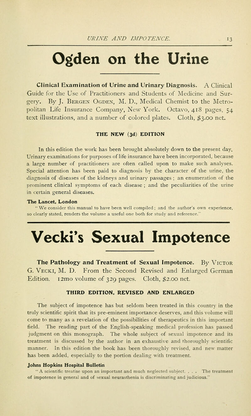 O^den on the Urine Clinical Examination of Urine and Urinary Diagnosis. A Clinical Guide for the Use of Practitioners and Students of Medicine and Sur- gery. By J. Bergen Ogden, M. D., Medical Chemist to the Metro- politan Life Insurance Company, New York. Octavo, 418 pages, 54 text illustrations, and a number of colored plates. Cloth, ;$3.00 net. THE NEW (3d) EDITION In this edition the work has been brought absolutely down to the present day. Urinary examinations for purposes of life insurance have been incorporated, because a large number of practitioners are often called upon to make such analyses. Special attention has been paid to diagnosis by the character of the urine, the diagnosis of diseases of the kidneys and urinary passages ; an enumeration of the prominent clinical symptoms of each disease ; and the peculiarities of the urine in certain general diseases. The Lancet, London  We consider this manual to have been well compiled ; and the author's own experience, so clearly stated, renders the volume a useful one both for study and reference. Vecki*s Sexual Impotence The Pathology and Treatment of Sexual Impotence. By Victor G. Vecki, M. D. From the Second Revised and Enlarged German Edition. i2mo volume of 329 pages. Cloth, ^2.00 net. THIRD EDITION, REVISED AND ENLARGED The subject of impotence has but seldom been treated in this country in the truly scientific spirit that its pre-eminent importance deserves, and this volume will come to many as a revelation of the possibilities of therapeutics in this important field. The reading part of the English-speaking medical profession has passed judgment on this monograph. The whole subject of sexual impotence and its treatment is discussed by the author in an exhaustive and thoroughly scientific manner. In this edition the book has been thoroughly revised, and new matter has been added, especially to the portion dealing with treatment. Johns Hopkins Hospital Bulletin  A scientific treatise upon an important and much neglected subject. . . . The treatment of impotence in general and of sexual neurasthenia is discriminating and judicious.