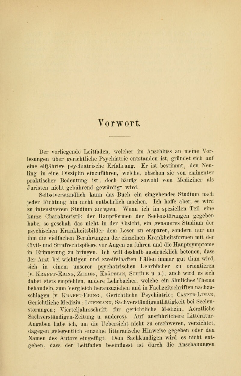 Vorwort. Der vorliegende Leitfaden, welcher im AnscMuss an meine Vor- lesungen über g-ericlitliehe Psychiatrie entstanden ist, gründet sich auf eine elfjährige psychiatrische Erfahrung. Er ist bestimmt, den Neu- ling in eine Disziplin einzuführen, welche, obschon sie von eminenter praktischer Bedeutung ist, doch häufig sowohl vom Mediziner als Juristen nicht gebührend gewürdigt wird. Selbstverständlich kann das Buch ein eingehendes Studium nach jeder Eichtung hin nicht entbehrlich machen. Ich hoffe aber, es wird zu intensiverem Studium anregen. Wenn ich im speziellen Teil eine kurze Charakteristik der Hauptformen der Seelenstörungen gegeben habe, so geschah das nicht in der Absicht, ein genaueres Studium der psychischen Krankheitsbilder dem Leser zu ersparen, sondern nur um ihm die vielfachen Berührungen der einzelnen Krankheitsformen mit der Civil- und Strafrechtspflege vor Augen zu führen und die Hauptsymptome in Erinnerung zu bringen. Ich mll deshalb ausdrücklich betonen, dass der Arzt bei wichtigen und zAveifelhaften Fällen immer gut thun wird, sich in einem unserer psychatrischen Lehrbücher zu orientieren (v. Krafft-Ebing, Ziehen, Keäpelin, Schule u. a.); auch mrd es sich dabei stets empfehlen, andere Lehrbücher, welche ein ähnliches Thema behandeln, zum Vergleich heranzuziehen und in Fachzeitschriften nachzu- schlagen (V. Kkafft-Ebing, Gerichtliche Psychiatrie; Casper-Liman, Gerichtliche Medizin; Leppmanx, Sachverständigenthätigkeit bei Seelen- störungen; Vierteljahrsschrift für gerichtliche Medizin, Aerztliche Sachverständigen-Zeitung u. anderes). Auf ausführlichere Litteratur- Angaben habe ich, um die Uebersicht nicht zu erschweren, verzichtet, dagegen gelegentlich einzelne litterarische Hinweise gegeben oder den Namen des Autors eingefügt. Dem Sachkundigen wird es nicht ent- gehen, dass der Leitfaden beeinflusst ist durch die Anschauungen