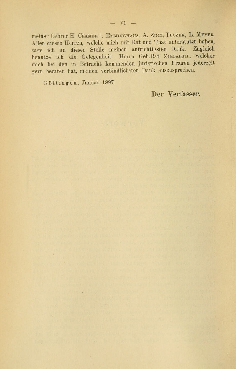 — VI — meiner Lehrer H. Gramer f, Emmin&haijs. A. Zink, Tüczek, L. Meyer. Allen diesen Herren, welche mich mit Rat und That unterstützt haben, sage ich an dieser Stelle meinen aufrichtigsten Dank. Zugleich benutze ich die Gelegenheit, Herrn Geh.Eat Ziebarth, welcher mich bei den in Betracht kommenden juristischen Fragen jederzeit gern beraten hat, meinen verbindlichsten Dank auszusprechen. Göttingen, Januar 1897.