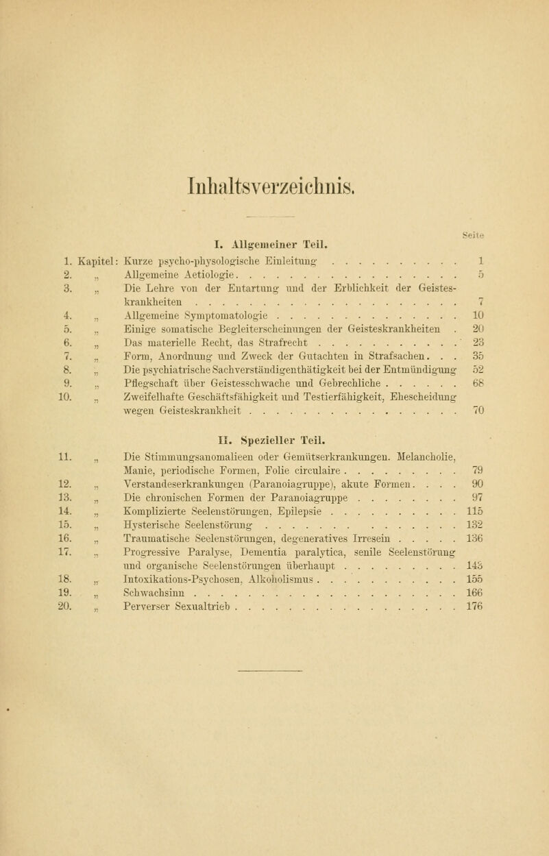 Inhaltsverzeichnis. 1. Kapitel 2. .^ 3.  4. !) o. 6. )) 7. )) 8. jj 9. !) 10. Seite I. Allgemeiner Teil. Kurze psycho-physolog-ische Einleiüing- 1 Allgemeine Aetiologie 5 Die Lehre von der Entartung und der Erblichkeit der Geistes- krankheiten 7 Allgemeine Symptomatologie 10 Einige somatische Begleiterscheinungen der Geisteskrankheiten . 20 Das materielle Recht, das Strafrecht 23 Form, Anordnung und Zweck der Gutachten in Strafsachen. . . 35 Die psychiatrische Sachverständigenthätigkeit bei der Entmündigung 52 Pflegschaft über Geistesschwache und Gebrechliche 68 Zweifelhafte Geschäftsfähigkeit und Testierfähigkeit, Ehescheidung wegen Geisteskrankheit 70 II. Spezieller Teil. 11. „ Die Stimmungsanomalieen oder Gemütserkrankungeu. Melancholie, Manie, periodische Formen, Folie circulaii'e 79 12. „ Verstandeserkrankimgen (Paranoiagruppe), akute Formen. ... 90 13. „ Die chronischen Formen der Paranoiagruppe 97 14. „ Komplizierte Seeleustörungen, Epilepsie 115 15. „ Hysterische Seelenstörung 132 16. „ Traumatische Seelenstörungen, degeneratives Irresein 136 17. .. Progressive Paralyse, Dementia paralytica, senile Seelenstörung und organische Seelenstörungen überhaupt 143 18. „■ Intoxikations-Psychosen, Alkohoüsmus 155 19. „ Schwachsinn 166 20. ,. Perverser Sexualtrieb 176