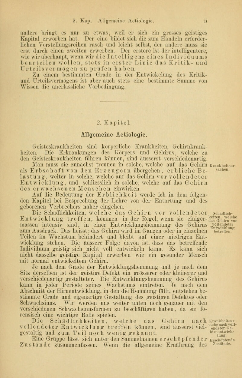 aiulere l)riii<>t es nur zu etwas, weil er sicli ein grosses geistiges Kapital erworben hat. Der eine bildet sieh die zum Handeln erforder- lichen A'orstellungsreihen rasch und leicht selbst, der andere muss sie erst durch tünen zweiten erwerben. Der erstere ist der intelligentere, wie wir überhaupt, wenn wir d i e I n t e 11 i g e n z e i n e s J n d i v i d u u m s beurteilen wollen, stets in erster Linie das Kritik- und Urteilsvermögen zu prüfen haben. Zu einem bestimmten fJiude in der Entwickelung des Kritik- und Urteilsvermögens ist aber auch stets eine bestimmte Summe von Wissen die unerlässliche Vorbedingung. 2. Kapitel. Allgemeine Aetiologie. Geisteskrankheiten sind körperliche Krankheiten, Gehirnkrank- heiten. Die Erkrankungen des Körpers und Gehirns, welche zu den Geisteskrankheiten führen können, sind äusserst verschiedenartig. ]\tan muss sie zunächst trennen in solche, welche auf das Gehirn Kiankheitsur- als Erbschaft von den Erze u g e r n übergehen , e r b 1 i c h e B e- »achen. lastung, weiter in solche, welche auf das Gehirn vor vollendeter Entwicklung, und schliesslich in solche, welche auf das Gehirn des erwachsenen Menschen einwirken. x\uf die Bedeutung der Erblichkeit werde ich in dem folgen- den Kapitel bei Besprechung der Lehre von der Entartung und des geborenen Verbrechers näher eingehen. Die Schädlichkeiten, welche das Gehirn vor vollendeter .schäducb- EntWicklung treffen, kommen in der Eegel, wenn sie einiger-^af^^iii^^^vor massen intensiv sind, in einer Entwicklungshemmung des Gehirns vollendeter zum Ausdruck. Das heisst: das Gehirn wird im Ganzen oder in einzelnen betreffen. Teilen im Wachstum behindert und bleibt auf einer niedrigen Ent- wicklung stehen. Die äussere Folge davon ist, dass das betreifende Individuum geistig sich nicht voll entwickeln kann. Es kann sich nicht dasselbe geistige Kapital erw^erben wie ein gesunder Mensch mit normal entwickeltem Gehirn. Je nach dem Grade der Entwicklungshemmung und je nach dem Sitz derselben ist der geistige Defekt ein grösserer oder kleinerer und verschiedenartig gestalteter. Die Entvricklungshemmung des Gehirns kann in jeder Periode seines Wachstums eintreten. Je nach dem Abschnitt der Hirnentwicklung, in den die Hemmung fällt, entstehen be- stimmte Grade und eigenartige Gestaltung des geistigen Defektes oder Schwachsinns. Wir werden uns weiter unten noch genauer mit den verschiedenen Schwachsinnsformen zu beschäftigen haben, da sie fo- rensisch eine wichtige Rolle spielen. Die Schädlichkeiten, welche das Gehirn nach Kianidieitbur- vollendeter E n t w i c k 1 u n g ' t r e f f e n können, sind äusserst viel- '\Jdetei Je gestaltig und zum Teil noch wenig gekannt. ^™fuuJ'^^' Eine Gruppe lässt sich unter den Sammelnamen erschöpfender Ei-sciiöptende Zustände zusammenfassen. Wenn die allgemeine Ernährung des /'anstände.