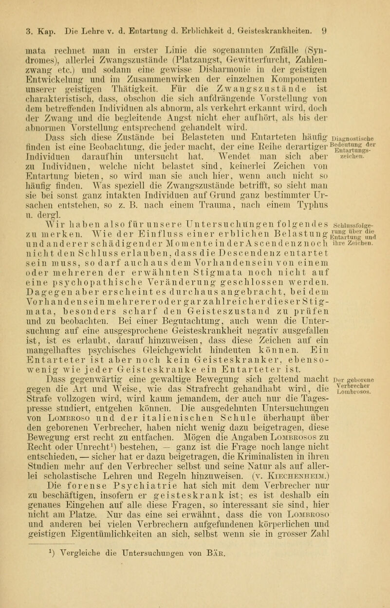 mata reclniet man in erster Linie die sog'enannten Zufälle (Syn- dromes), allerlei Zwangszustände (Platzangst, Gewitted'iircht, Zalilen- zwang- etc.) und sodann eine gewisse Disharmonie in der geistigen Entwickelung- und im Zusammenwirken der einzelnen Komjjonenten unserer geistigen 'l'liätigkeit. Für die Z wangsz ustände ist charakteristiscli, dass, obsclion die sich aufdräng'ende \'orstellung- von dem betretenden Individuen als abnorm, als verkehrt erkannt wird, doch der Zwang und die begleitende Ang'st nicht eher aufhört, als bis der abnormen Vorstellung- entsi)rechend gehandelt wird. Dass sich diese Zustände bei Belasteten und Entarteten häufig- ])iiif,'n..sii.sche ünden ist eine Beol)aclitung-, die jeder macht, der eine Reihe derartig-er^P^J|^'^^j!^JJ^g|^^.®^' Individuen daraufhin untersucht hat. Wendet man sich aber 'wichen. zu Individuen, Avelche nicht belastet sind, keinerlei Zeichen von Entartung- bieten, so wird man sie auch hier, wenn auch nicht so häufig- finden. Was speziell die Zwang-szustände betriff, so sieht man sie bei sonst g-anz intakten Individuen auf Grund ganz bestimmter Ur- sachen entstehen, so z. 11 nach einem Trauma, nach einem Typhus u. dergl. Wir haben also für unsere Untersuchitngen fo 1 gendes .schiussfoige- z u m e rk e n. ^yi e der E i n f 1 u s s einer e r 1) 1 i c h e n Bei ast u n g- Entoitung 2mi u n d a n d e r e r s c h ä d i g- e n d e r M o m e n t e i n d e r A s c e n d e n z n o c h üue zeichen. nicht den Schluss erlauben, dass die Descendenz entartet sein nuiss, so darf auch aus dem Vorhandensein von einem oder mehreren der erwähnten Stig-mata noch nicht auf eine psychopathische Veränderung- geschlossen werden. D a g- e g e n a b e r e r s c h e i n t e s d u r c h a u s a n g e b r a c h t, b e i d e m Vo rha n den s ein mehr ere r 0 d er g ar z ah 1 r ei ch er die s er S ti g- mata, besonders scharf den Geisteszustand zu prüfen und zu beobachten. Bei einer Begutachtung, auch w^enn die Unter- suchung auf eine ausgesprochene Geisteskrankheit negativ ausgefallen ist, ist es erlaubt, darauf hinzuweisen, dass diese Zeichen auf ein mangelhaftes psychisches Gleichgewicht hindeuten können. Ein Entarteter ist aber noch kein Geisteskranker, ebenso- wenig w^ie jeder Geisteskranke ein Entarteter ist. Dass gegenwärtig eine gewaltige Bewegung sich geltend macht Der geborene gegen die Art und Weise, Avie das Strafrecht gehandhabt wird, die Lombrosos. Strafe vollzogen wird, wird kaum jemandem, der auch nur die Tages- presse studiert, entgehen können. Die ausgedehnten Untersuchungen von LoMBEoso und der italienischen Schule überhaupt über den geborenen Verbrecher, haben nicht wenig dazu beigetragen, diese Bewegung erst recht zu entfachen. Mögen die Angaben Lombeosos zu Eecht oder Unrecht \) bestehen, — ganz ist die Frage noch lange nicht entschieden, — sicher hat er dazu beigetragen, die Kriminalisten in ihren Studien mehr auf den Verbrecher selbst und seine Natur als auf aller- lei scholastische Lehren und Regeln hinzuw^eisen. [x. Kiechenheim.) Die forense Psychiatrie hat sich mit dem Verbrecher um- zu beschäftigen, insofern er geisteskrank ist; es ist deshalb ein genaues Eingehen auf alle diese Fragen, so intei'essant sie sind, hier nicht am Platze. Nur das eine sei erw^ähnt, dass die von Lombkoso und anderen bei vielen Verbrechern aufgefundenen körperlichen und geistigen Eigentümlichkeiten an sich, selbst w^enn sie in grosser Zahl ^) Vergleiche die Untersuchungen von BÄK.