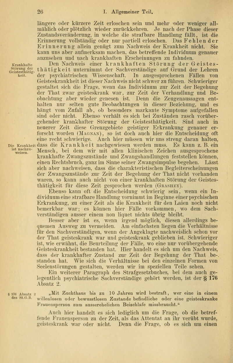 Krankhafte Störung der Geistestnätig keit. längere oder kürzere Zeit erloschen sein und melir oder weniger all- mälilich oder plötzlich wieder zurückkehren. Je nach der Phase dieser Zustandsveränderung, in welche die strafbare Handlung fällt, ist die Erinnerung vollständig oder nur partiell erloschen. Das Fehlender Erinnern n g allein genügt zum Nachweis der Krankheit nicht. Sie kann uns aber aufmerksam machen, das betreffende Individuum genauer anzusehen und nach krankhaften Erscheinungen zu fahnden. Den Nachweis einer krankhaften Störung der Geist es- thätigkeit unternimmt der Sachverständige auf Grund der Lehren der psychiatrischen Wissenschaft. In ausgesprochenen Fällen von Geisteskrankheit ist dieser Nachweis nicht schwer zu führen. Schwieriger gestaltet sich die Frage, wenn das Individuum zur Zeit der Begehung der That zwar geisteskrank war, zur Zeit der Verhandlung und Be- obachtung aber wieder genesen ist. Denn die Zeugenaussagen ent- halten nur selten gute Beobachtungen in dieser Beziehung, und es hängt vom Zufall ab, ob besonders markante Symptome aufgefallen sind oder nicht. Ebenso verhält es sich bei Zuständen rasch vorüber- gehender krankhafter Störung der Geistesthätigkeit. Sind auch in neuerer Zeit diese Grenzgebiete geistiger Erkrankung genauer er- forscht worden (Magnan) , so ist doch auch hier die Entscheidung oft eine recht schwierige. Auch hier müssen wir uns streng daran halten, Die Krankiieitdass die Krankheit nachgewiesen werden muss. Es kann z. B. ein '^ Mensch, bei dem wir mit allen klinischen Zeichen ausgesprochene krankhafte Zwaugszustände und Zwangshandlungen feststellen können, einen Rechtsbruch, ganz im Sinne seiner Zwangsimpulse begehen. Lässt sich aber nachweisen, dass die charakteristischen Begleiterscheinungen der Zwaugszustände zur Zeit der Begehung der That nicht vorhanden waren, so kann auch nicht von einer krankhaften Störung der Geistes- thätigkeit für diese Zeit gesprochen werden (Geashey). Ebenso kann oft die Entscheidung schwierig sein, wenn ein In- dividuum eine strafbare Handlung vornimmt im Beginne einer psychischen Erkrankung, zu einer Zeit als die Krankheit für den Laien noch nicht bemerkbar war; es können hier Fälle vorkommen, wo dem Sach- verständigen ausser einem non liquet nichts übrig bleibt. Besser aber ist es, wenn irgend möglich, diesen allerdings be- quemen Ausweg zu vermeiden. Am einfachsten liegen die Verhältnisse für den Sachverständigen, wenn der Angeklagte nachweislich schon vor der That geisteskrank war und geisteskrank geblieben ist. Schwieriger ist, wie erwähnt, die Beurteilung der Fälle, wo eine nur vorübergehende Geisteskrankheit bestanden hat. Hier handelt es sich um den Nachweis, dass der krankhafter Zustand zur Zeit der Begehung der That be-. standen hat. Wie sich die Verhältnisse bei den einzelnen Formen von Seelenstörungen gestalten, werden wir im speziellen Teile sehen. Ein weiterer Paragraph des Strafgesetzbuches, bei dem auch ge- legentlich psychiatrische Sachverständige gehört werden, ist der § 176 Absatz 2. ist naclizu- weisen. § 176 Absatz des St.G.B. I „Mit Zuchthaus bis zu 10 Jahren wird bestraft, wer eine in einem willenlosen oder bewusstlosen Zustande befindliche oder eine geisteskranke Frauensperson zum ausserehelichen Beischlafe missbraucht. Auch hier handelt es sich lediglich um die Frage, ob die betref- fende Frauensperson zu der Zeit, als das Attentat an ihr verübt wurde, geisteskrank war oder nicht. Denn die Frage, ob es sich um einen