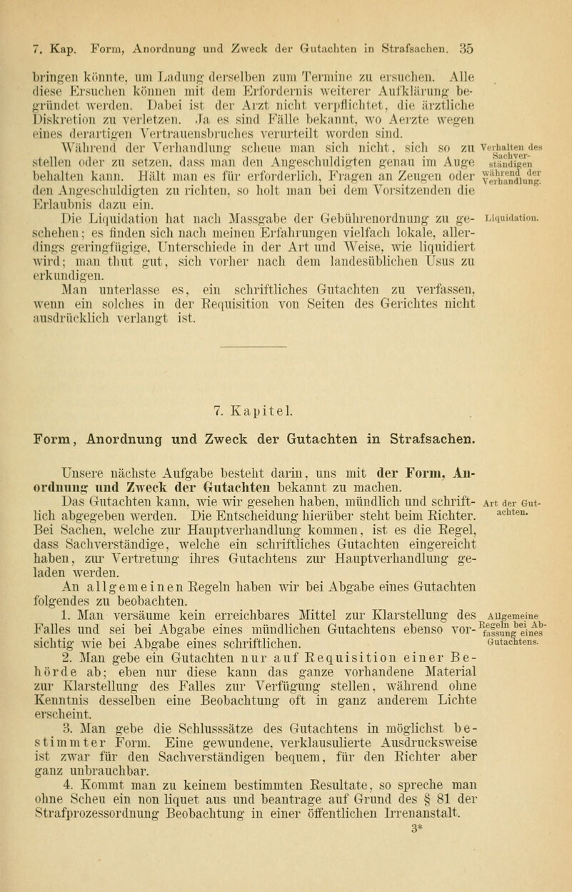 bringen könnte, um liadiui«;- der.scllx'n zum Termine, zu eisuclien. Alle diese Krsuclien können mit dem Erfordernis weiterer Aufklärung be- «iründet weiden. Dabei ist der Arzt nicht verpflielitet, die ärztliche J)iskreti()n zu verletzen. Ja es sind Fälle bekannt, wo Aei'zte wegen eines dei'arti<>en Vertrauensbiuches verurteilt worden sind. Wälirend der Verhandlung- scheue man sich nicht. sich so zu verhalten des stellen oder zu setzen, dass man den Angeschuldigten genau im Auge ständ^en behalten kann. Hält man es für erforderlich, Fragen an Zeugen oder Verhandlung^ den Angeschuldigten zu richten, so holt man bei dem Vorsitzenden die Erlaubnis dazu ein. Die Liquidation hat nach Massgabe der Gebührenordnung zu ge- Liquidation, schehen; es finden sich nach meinen Erfahrungen vielfach lokale, aller- dings geringfügige, Unterschiede in der Art und Weise, wie liquidiert wird; man thut gut, sich vorher nach dem landesüblichen Usus zu erkundigen. i\Ian unterlasse es, ein schriftliches Gutachten zu verfassen, wenn ein solches in der Eequisition von Seiten des Gerichtes nicht ausdrücklich verlangt ist. 7. Kapitel Form, Anordnung und Zweck der Gutachten in Strafsachen. Unsere nächste Aufgabe besteht darin, uns mit der Form, An- ordming imd Zweck der Gutachten bekannt zu macheu. Das Gutachten kann, wie wir gesehen haben, mündlich und schrift- Art der Gut- lich abgegeben werden. Die Entscheidung hierüber steht beim Richter. achten. Bei Sachen, welche zur Hauptverhandlung kommen, ist es die Regel, dass Sachverständige, welche ein schriftliches Gutachten eingereicht haben, zur Vertretung ihres Gutachtens zur Hauptverhandlung ge- laden werden. An allgemeinen Regeln haben wir bei Abgabe eines Gutachten folgendes zu beobachten. 1. Man versäume kein erreichbares Mittel zur Klarstellung des AUgemeine Falles und sei bei Abgabe eines mündlichen Gutachtens ebenso vor-^^1^^eines sichtig wie bei Abgabe eines schriftlichen. Gutaciitens. 2. ^Vfan gebe ein Gutachten nur auf Requisition einer Be- hörde ab; eben nur diese kann das ganze vorhandene Material zur Klarstellung des Falles zur Verfügung stellen, während ohne Kenntnis dessellben eine Beobachtung oft in ganz anderem Lichte erscheint. 3. Man gebe die Schlusssätze des Gutachtens in möglichst be- stimmter Form. Eine gewundene, verklausulierte Ausdrucksweise ist zw^ar für den Sachverständigen bequem, für den Richter aber ganz unbrauchbar. 4. Kommt man zu keinem bestimmten Resultate, so spreche man ohne Scheu ein non liquet aus und beantrage auf Grund des § 81 der Strafprozessordnung Beobachtung in einer öfi'entlichen Irrenanstalt. 3*