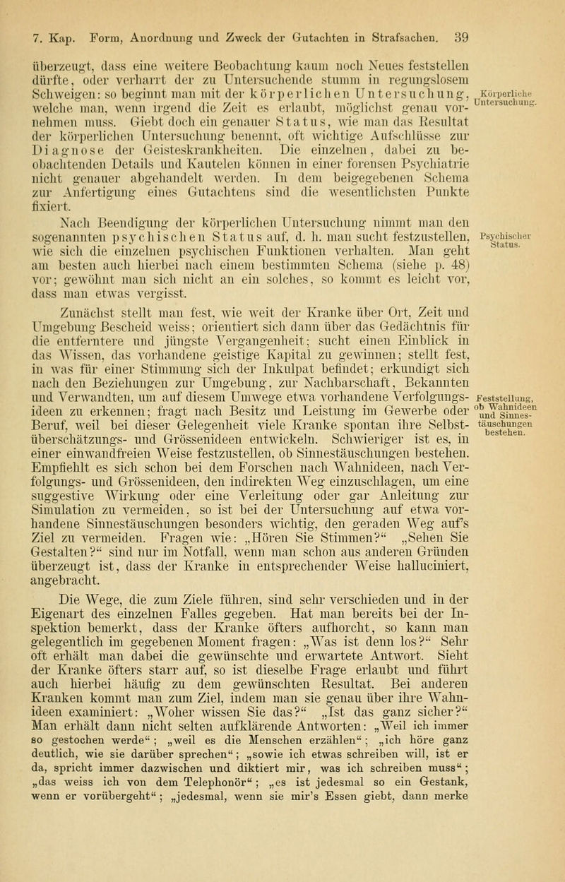 überzeug-t, dass eine weitere Beobachtung kaum noch Neues feststellen dürfte, oder verharrt der zu Unteisuchende stumm in regungslosem Schweigen: so beginnt man mit der k ö r p e r 1 ic h e n U n t e rs u c li u n g, KöiperUche welche man, wenn irgend die Zeit es erlaubt, möglichst genau vor- Untersuchung, nehmen muss. Giebt doch ein genauer Status, wie man das Resultat der kr)rperliclien Untersuchung benennt, oft wichtige Aufs(dilüsse zur Diagnose der Geisteskrankheiten. Die einzelnen, dabei zu be- obachtenden Details und Kautelen können in einer forensen Psychiatrie nicht genauer abgehandelt werden. In dem beigegebenen Schema zur Anfertigung eines Gutachtens sind die wesentlichsten Punkte fixiert. Nach Beendigung der körperlichen Untersuchung nimmt man den sogenannten ps}'chischen Status auf, d. h. man sucht festzustellen, Psychischei- wie sich die einzelnen psychischen Funktionen verlialten. Man geht am besten auch hierbei nach einem bestimmten Schema (siehe p. 48) vor; gewöhnt man sich nicht an ein solches, so kommt es leicht vor, dass man etwas vergisst. Zunächst stellt man fest, wie weit der Kranke über Ort, Zeit und l^mgebung Bescheid weiss; orientiert sich dann über das Gedächtnis für die entferntere und jüngste Vergangenheit; sucht einen Einblick in das Wissen, das vorhandene geistige Kapital zu gewinnen; stellt fest, in was für einer Stimmung sich der Inkulpat befindet; erkundigt sich nach den Beziehungen zur Umgebung, zur Nachbarschaft, Bekannten und Verwandten, um auf diesem Umwege etwa vorhandene Verfolgungs- FeststeUimg, ideen zu erkennen; fragt nach Besitz und Leistung im Gewerbe oder und sinneT-*^ Beruf, weil bei dieser Gelegenheit viele Kranke spontan ihre Selbst- ^^^^g^^euel®'^ überschätzungs- und Grössenideen entwickeln. Schwieriger ist es, in einer einwandfreien Weise festzustellen, ob Sinnestäuschungen bestehen. Empfiehlt es sich schon bei dem Forschen nach Wahnideen, nach Ver- folgungs- und Grössenideen, den indirekten Weg einzuschlagen, um eine suggestive Wirkung oder eine Verleitung oder gar Anleitung zur Simulation zu vermeiden, so ist bei der Untersuchung auf etwa vor- handene Sinnestäuschungen besonders wichtig, den geraden Weg aufs Ziel zu vermeiden. Fragen wie: „Hören Sie Stimmen? „Sehen Sie Gestalten? sind nur im Notfall, wenn man schon aus anderen Gründen überzeugt ist, dass der Kranke in entsprechender Weise halluciniert, angebracht. Die Wege, die zum Ziele führen, sind sehr verschieden und in der Eigenart des einzelnen Falles gegeben. Hat man bereits bei der In- spektion bemerkt, dass der Kranke öfters aufhorcht, so kann man gelegentlich im gegebenen Moment fragen: „Was ist denn los? Sehr oft erhält man dabei die gewünschte und erwartete Antwort. Sieht der Kranke öfters starr auf, so ist dieselbe Frage erlaubt und führt auch hierbei häufig zu dem gewünschten Resultat. Bei anderen Kranken kommt man zum Ziel, indem man sie genau über ihre Wahn- ideen examiniert: „Woher wissen Sie das? „Ist das ganz sicher? Man erhält dann nicht selten aufklärende Antworten: „Weil ich immer 80 gestochen werde ; „weil es die Menschen erzählen; „ich höre ganz deutlich, wie sie darüber sprechen ; „sowie ich etwas schreiben will, ist er da, spricht immer dazwischen und diktiert mir, was ich schreiben muss; „das weiss ich von dem Telephonör ; „es ist jedesmal so ein Gestank, wenn er vorübergeht ; „jedesmal, wenn sie mir's Essen giebt, dann merke