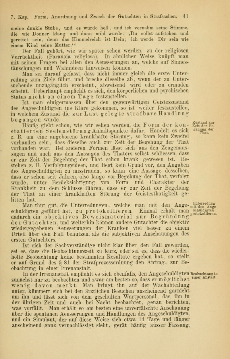 meine dunkle Stube, und es wurde hell, und ich vernahm seine Stimme, die wie Donner klang und dann mild wurde: ,Du sollst aufstehen und gerettet sein, denn das Himmeh-eich ist Dein; ich werde Dir sein wie einem Kind seine Mutter.* Der Fall gehört, Avie wir später sehen werden, zu der religiösen Verrücktheit (Paranoia religiosa). In ähnlicher Weise knüpft man mit seinen Fragen bei allen den Aeusserungen an. welche auf Sinnes- täuschungen und Wahnideen hinweisen können. ]\[an sei darauf gefasst, dass nicht immer gleich die erste Unter- redung zum Ziele führt, und breche dieselbe ab, wenn der zu Unter- suchende unzugänglich erscheint, abweisend wird oder zu ermüden scheint. Ueberhaupt empfiehlt es sich, den körperlichen und psychischen Status nicht an einem Tage festzustellen. Ist man einigermassen über den gegenwärtigen Geisteszustand des Angeschuldigten ins Klare gekommen, so ist weiter festzustellen, in Avelchem Zustand die z u r L a s t gelegte s t r a f b a r e H a n d 1 u n g begangen wurde. Häufig giebt schon, wie wii^ sehen werden, die Form der kon- statierten S e e 1 e n s t ö r u u g Anlialtspuukte dafür. Handelt es sich z. B. um eine angeborene krankhafte Störung, so kann kein Zweifel vorhanden sein, dass dieselbe auch zur Zeit der Begehung der That vorhanden war. Bei anderen Formen lässt sich aus den Zeugenaus- sagen und auch aus den Aussagen des Thäters selbst schliessen, dass er zur Zeit der Begehung der That schon krank gewesen ist. Be- stehen z. B. Yerfolguugsideen, und liegt kein Grund vor. den Angaben des Angeschuldigten zu misstrauen, so kann eine Aussage desselben, dass er schon seit Jahren, also lange vor Begehung der That. verfolgt wiu'de. unter Berücksichtigung von Form und Charakter der Krankheit zu dem Schlüsse führen, dass er zur Zeit der Begehung der That an einer krankhaften Störung der Geistesthätigkeit ge- litten hat. Man thut gut, die Unterredungen, welche man mit den Ange- schuldigten gefühii hat. zu protokollieren. Einmal erhält man dadurch ein objektives Beweismaterial zur Begründung d. e r G u t a c h t e n, und weiterhin können andere Gutachter die objektiv wiedergegebenen Aeusserungen der Ki^anken viel besser zu einem Urteil über den Fall benutzen, als die subjektiven Anschauungen des ersten Gutachters. Ist sich der Sachverständige nicht klar über den FaU geworden, sei es, dass die Beobachtungszeit zu kurz, oder sei es, dass die wieder- holte Beobachtung keine bestimmten Eesultate ergeben hat, so steUt er auf Grund des § 81 der Strafprozessordnung den Antrag, zm- Be- obachtung in einer Irrenanstalt. In der Irrenanstalt empfiehlt es sich ebenfalls, den Angeschuldigten zunächst nur zu beobachten und zwar am besten so, dass er möglichst wenig davon merkt. Mau bringt ihn auf der AVachabteilung unter, kümmert sich bei den ärztlichen Besuchen anscheinend garnicht um ihn und lässt sich von dem geschulten Wartpersonal, das ihn in der übrigen Zeit und auch bei Nacht beobachtet, genau berichten. was vorfällt. Man erhält so am besten eine unverfälschte Anschauung über die spontanen Aeusserungen und Handlungen des Angeschuldigten. und ein Simulant, der auf diese Weise sich etwa 14 Tage und länger anscheinend ganz vernachlässig-t sieht, gerät häufig ausser Fassung, Zustand zur Zeit der Be- gehung der That Unterredung mit den Ange- schuldigten protokollieren. Beobachtung in einer Anstalt.