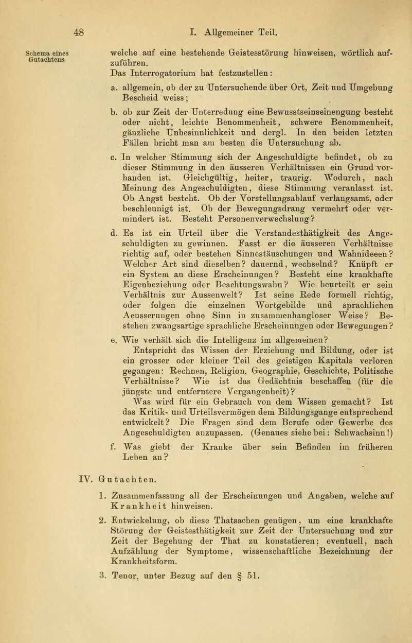 Schema eines welche auf eine bestehende Greistesstörung hinweisen, wörtlich auf- Gatachtens. zuführen. Das Interrogatorium hat festzustellen: a. allgemein, ob der zu Untersuchende über Ort, Zeit und Umgebung Bescheid weiss; b. ob zur Zeit der Unterredung eine Bewusstseinseinengung besteht oder nicht, leichte Benommenheit, schwere Benommenheit, gänzliche Unbesinnlichkeit und dergl. In den beiden letzten Fällen bricht man am besten die Untersuchung ab. c. In welcher Stimmung sich der Angeschuldigte befindet, ob zu dieser Stimmung in den äusseren Verhältnissen ein Grund vor- handen ist. Gleichgültig, heiter, traurig. Wodurch, nach Meinung des Angeschuldigten, diese Stimmung veranlasst ist. Ob Angst besteht. Ob der Vorstellungsablauf verlangsamt, oder beschleunigt ist. Ob der Bewegungsdrang vermehrt oder ver- mindert ist. Besteht Personenverwechslung? d. Es ist ein Urteil über die Verstandesthätigkeit des Ange- schuldigten zu gewinnen. Fasst er die äusseren Verhältnisse richtig auf, oder bestehen Sinnestäuschungen und Wahnideeen ? Welcher Art sind dieselben? dauernd, wechselnd? Knüpft er ein System an diese Erscheinungen ? Besteht eine krankhafte Eigenbeziehung oder Beachtungswahn ? Wie beurteilt er sein Verhältnis zur Aussenwelt? Ist seine Rede formell richtig, oder folgen die einzelnen Wortgebilde und sprachlichen Aeusserungen ohne Sinn in zusammenhangloser Weise? Be- stehen zwangsartige sprachliche Erscheinungen oder Bewegungen ? e. Wie verhält sich die Intelligenz im allgemeinen? Entspricht das Wissen der Erziehung und Bildung, oder ist ein grosser oder kleiner Teil des geistigen Kapitals verloren gegangen: Rechnen, Religion, Geographie, Geschichte, Politische Verhältnisse? Wie ist das Gedächtnis beschaffen (für die jüngste und entferntere Vergangenheit) ? Was wird für ein Gebrauch von dem Wissen gemacht? Ist das Kritik- und Urteilsvermögen dem Bildungsgange entsprechend entwickelt? Die Fragen sind dem Berufe oder Gewerbe des Angeschuldigten anzupassen. (Genaues siehe bei: Schwachsinn !) f. Was giebt der Kranke über sein Befinden im früheren Leben an ? IV. Gutachten. 1. Zusammenfassung all der Erscheinungen und Angaben, welche auf Krankheit hinweisen. 2. Entwickelung, ob diese Thatsachen genügen, um eine krankhafte Störung der Geistesthätigkeit zur Zeit der Untersuchung und zur Zeit der Begehung der That zu konstatieren; eventuell, nach Aufzählung der Symptome, wissenschaftliche Bezeichnung der Krankheitsforra. 3. Tenor, unter Bezug auf den § 51.