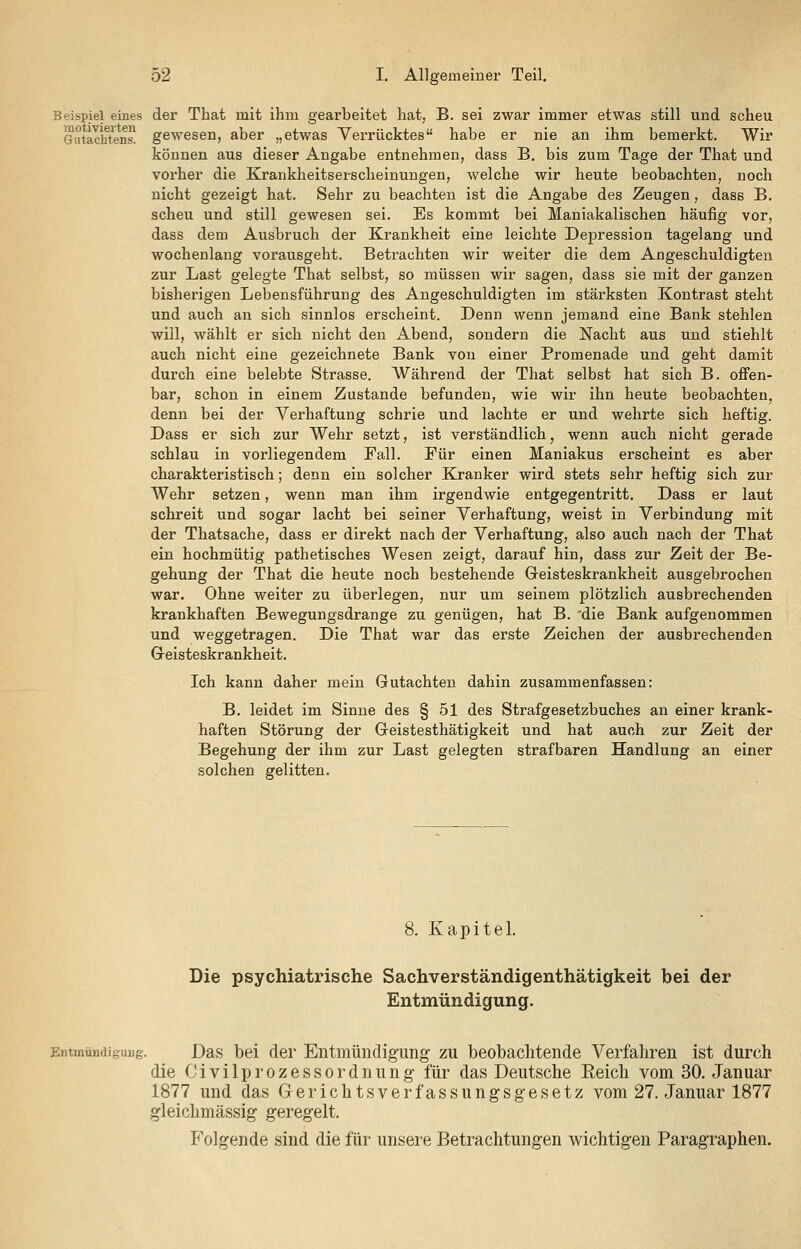 Beispiel eines der That mit ihm gearbeitet hat, B. sei zwar immer etwas still und scheu Giüaciftens! gewesen, aber „etwas Verrücktes habe er nie an ihm bemerkt. Wir können aus dieser Angabe entnehmen, dass B, bis zum Tage der That und vorher die Krankheitserscheinungen, welche wir heute beobachten, noch nicht gezeigt hat. Sehr zu beachten ist die Angabe des Zeugen, dass B. scheu und still gewesen sei. Es kommt bei Maniakalischen häufig vor, dass dem Ausbruch der Krankheit eine leichte Depression tagelang und wochenlang vorausgeht. Betrachten wir weiter die dem Angeschuldigten zur Last gelegte That selbst, so müssen wir sagen, dass sie mit der ganzen bisherigen Lebensführung des Angeschuldigten im stärksten Kontrast steht und auch an sich sinnlos erscheint. Denn wenn jemand eine Bank stehlen will, wählt er sich nicht den Abend, sondern die Nacht aus und stiehlt auch nicht eine gezeichnete Bank von einer Promenade und geht damit durch eine belebte Strasse. Während der That selbst hat sich B. offen- bar, schon in einem Zustande befunden, wie wir ihn heute beobachten, denn bei der Verhaftung schrie und lachte er und wehrte sich heftig. Dass er sich zur Wehr setzt, ist verständlich, wenn auch nicht gerade schlau in vorliegendem Fall. Für einen Maniakus erscheint es aber charakteristisch; denn ein solcher Kranker wird stets sehr heftig sich zur Wehr setzen, wenn man ihm irgendwie entgegentritt. Dass er laut schreit und sogar lacht bei seiner Verhaftung, weist in Verbindung mit der Thatsache, dass er direkt nach der Verhaftung, also auch nach der That ein hochmütig pathetisches Wesen zeigt, darauf hin, dass zur Zeit der Be- gehung der That die heute noch bestehende Geisteskrankheit ausgebrochen war. Ohne weiter zu überlegen, nur um seinem plötzlich ausbrechenden krankhaften Bewegungsdrange zu genügen, hat B. 'die Bank aufgenommen und weggetragen. Die That war das erste Zeichen der ausbrechenden Greisteskrankheit. Ich kann daher mein Gutachten dahin zusammenfassen: B. leidet im Sinne des § 51 des Strafgesetzbuches an einer krank- haften Störung der Geistesthätigkeit und hat auch zur Zeit der Begehung der ihm zur Last gelegten strafbaren Handlung an einer solchen gelitten. 8. Kapitel. Die psychiatrische Sachverständigenthätigkeit bei der Entmündigung. Entmündigung. Das bei der Entmündig-ung zu beobachtende Verfahren ist durch die C i V i 1 p r 0 z e s s 0 r d n u n g für das Deutsche Reich vom 30. Januar 1877 und das Gerichtsverfassungsgesetz vom 27. Januar 1877 gleiclimässig geregelt. Folgende sind die für unsere Betrachtungen wichtigen Paragraphen.