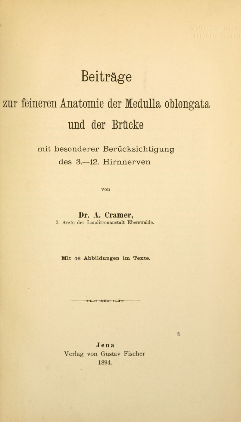 Beiträge zur feineren Anatomie der MeduUa oblongata und der Brücke mit besonderer Berücksichtigung des 3.—12. Hirnnerven Dr. A. Cramer, 2. Arzte der Landirrenanstalt Eberswalde. Mit 46 Abbildungen im Texte. Jena Verlag von Gustav Fischer 1894.