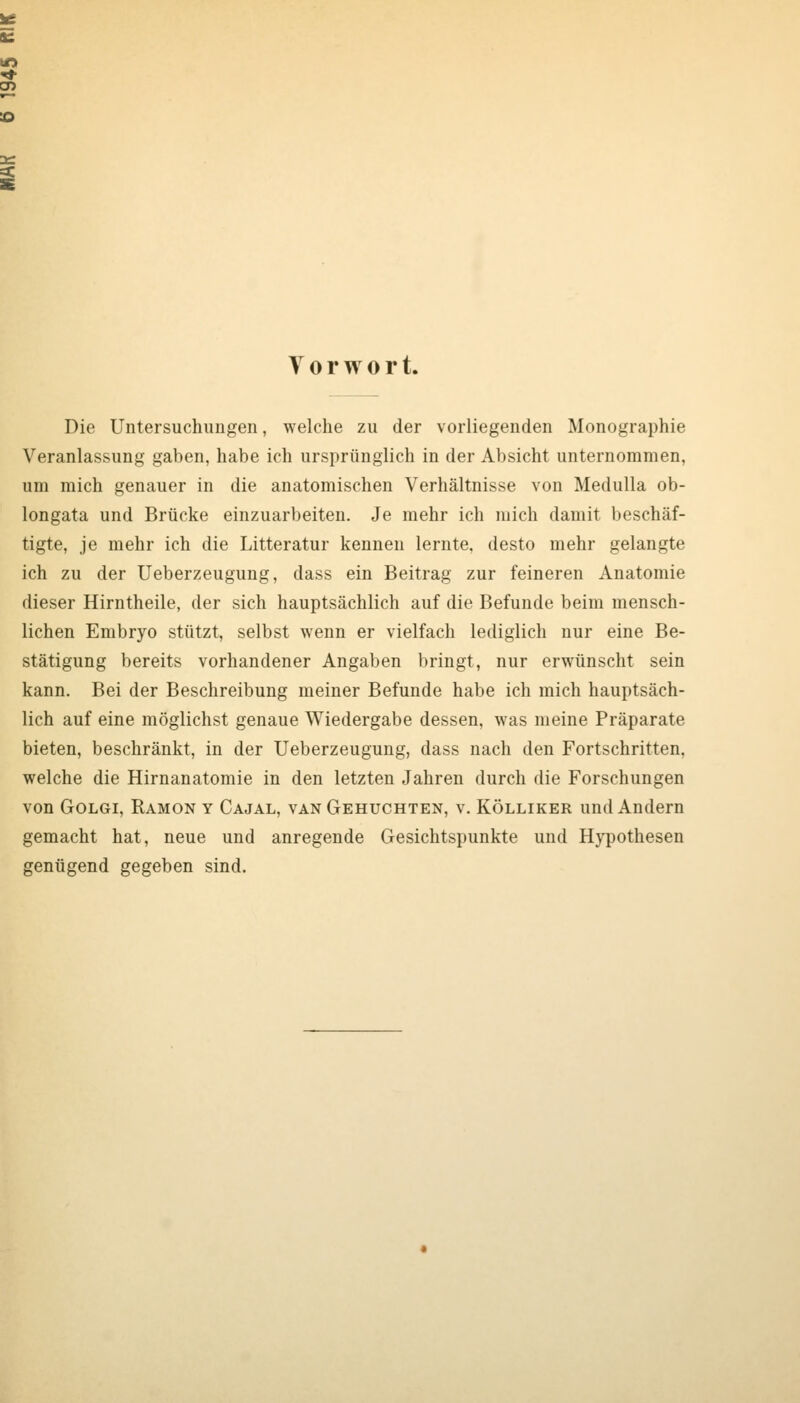 Vorwort. Die Untersuchungen, welche zu der vorliegenden Monographie Veranlassung gaben, habe ich ursprünglich in der Absicht unternommen, um mich genauer in die anatomischen Verhältnisse von MeduUa ob- longata und Brücke einzuarbeiten. Je mehr ich mich damit beschäf- tigte, je mehr ich die Litteratur kennen lernte, desto mehr gelangte ich zu der Ueberzeugung, dass ein Beitrag zur feineren Anatomie dieser Hirntheile, der sich hauptsächlich auf die Befunde beim mensch- lichen Embryo stützt, selbst wenn er vielfach lediglich nur eine Be- stätigung bereits vorhandener Angaben bringt, nur erwünscht sein kann. Bei der Beschreibung meiner Befunde habe ich mich hauptsäch- lich auf eine möglichst genaue Wiedergabe dessen, was meine Präparate bieten, beschränkt, in der Ueberzeugung, dass nach den Fortschritten, welche die Hirnanatomie in den letzten Jahren durch die Forschungen von GoLGi, Ramon y Cajal, van Gehuckten, v. Kölliker und Andern gemacht hat, neue und anregende Gesichtspunkte und Hypothesen genügend gegeben sind.