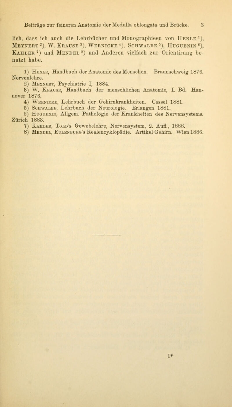 lieh, dass ich auch die Lehrbücher und Monographieen von Henle ^), Meynert^), W. Krause 3), Wernicke^j, Schwalbe ^j, Huguenin ^), Kahler ') und Mendel ^') und Anderen vielfach zur Orientirung be- nutzt habe. 1) Henle, Handbuch der Anatomie des Menschen. Braunschweig 1876, Nervenlehre. 2) Meynert, Psychiatrie I, 1884. 3) W. Krause, Handbuch der menschlichen Anatomie, I. Bd. Han- nover 1876. 4) Wernicke, Lehrbuch der Gehimkrankheiten. Cassel 1881. 5) Schwalbe, Lehrbuch der Neurologie. Erlangen 1881. 6) HuGUENiN, Allgem. Pathologie der Krankheiten des Nervensystems. Zürich 1883. 7) Kahler, Told's Gewebelehre, Nervensystem, 2. Aufl., 1888. 8) Mendel, Eulenburg's Realencyklopädie. Artikel Gehirn. Wien 1886.