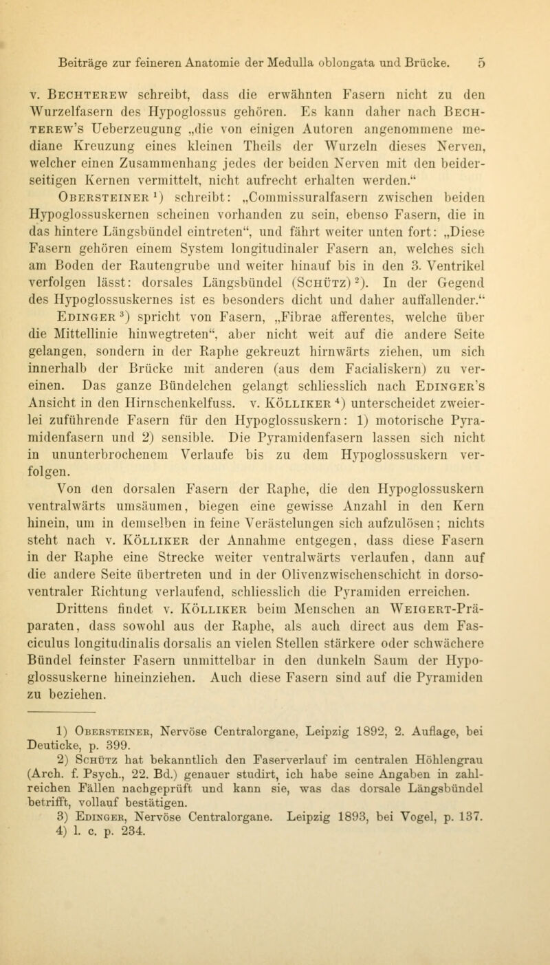 V. Bechterew schreibt, dass die erwähnten Fasern nicht zu den Wurzelfasern des Hypoglossus gehören. Es kann daher nach Bech- TEREw's Ueberzeugung .,die von einigen Autoren angenommene me- diane Kreuzung eines kleinen Theils der Wurzeln dieses Nerven, welcher einen Zusammenhang jedes der beiden Nerven mit den beider- seitigen Kernen vermittelt, nicht aufrecht erhalten werden. Obersteiner*) schreibt: „Commissuralfasern zwischen beiden Hypoglossuskernen scheinen vorhanden zu sein, ebenso Fasern, die in das hintere Längsbündel eintreten, und fährt weiter unten fort: „Diese Fasern gehören einem System longitudinaler Fasern an, welches sich am Boden der Rautengrube und weiter hinauf bis in den 3. Ventrikel verfolgen lässt: dorsales Längsbündel (Schütz) 2). In der Gegend des Hypoglossuskernes ist es besonders dicht und daher autfallender. Edinger ^) spricht von Fasern, „Fibrae afferentes, welche über die Mittellinie hinwegtreten, aber nicht weit auf die andere Seite gelangen, sondern in der Raphe gekreuzt hirnwärts ziehen, um sich innerhalb der Brücke mit anderen (aus dem Facialiskern) zu ver- einen. Das ganze Bündelchen gelangt schliesslich nach Edinger's Ansicht in den Hirnschenkelfuss. v. Kölliker •*) unterscheidet zweier- lei zuführende Fasern für den Hypoglossuskern: 1) motorische Pyra- midenfasern und 2) sensible. Die Pyramidenfasern lassen sich nicht in ununterbrochenem Verlaufe bis zu dem Hypoglossuskern ver- folgen. Von den dorsalen Fasern der Raphe, die den Hypoglossuskern ventralwärts umsäumen, biegen eine gewisse Anzahl in den Kern hinein, um in demselben in feine Verästelungen sich aufzulösen; nichts steht nach v. Kölliker der Annahme entgegen, dass diese Fasern in der Raphe eine Strecke weiter ventralwärts verlaufen, dann auf die andere Seite übertreten und in der Olivenzwischenschicht in dorso- ventraler Richtung verlaufend, schliesslich die Pyramiden erreichen. Drittens findet v. Kölliker beim Menschen an WEiGERT-Prä- paraten, dass sowohl aus der Raphe, als auch direct aus dem Fas- ciculus longitudinalis dorsalis an vielen Stellen stärkere oder schwächere Bündel feinster Fasern unmittelbar in den dunkeln Saum der Hypo- glossuskerne hineinziehen. Auch diese Fasern sind auf die Pyramiden zu beziehen. 1) Obeesteiner, Nervöse Centralorgane, Leipzig 1892, 2. Auflage, bei Deuticke, p. 399. 2) Schütz hat bekanntlich den Faserverlauf im centralen Höhlengrau (Arch. f. Psych., 22. Bd.) genauer studirt, ich habe seine Angaben in zahl- reichen Fällen nachgeprüft und kann sie, was das dorsale Längsbündel betrifft, vollauf bestätigen. 3) Edinger, Nervöse Centralorgane. Leipzig 1893, bei Vogel, p. 137. 4) 1. c. p. 234.