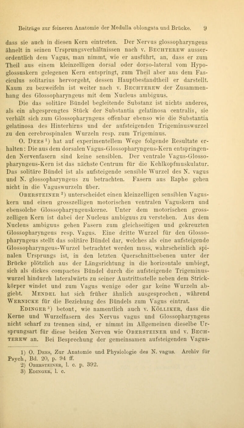 dass sie auch in diesen Kern eintreten. Der Nervus glossopharyngeus ähnelt in seinen Ursprungsverhältnissen nach v. Bechterew ausser- ordentlich dem Vagus, man nimmt, wie er ausführt, an, dass er zum Theil aus einem kleinzelligen dorsal oder dorso-lateral vom Hypo- glossuskern gelegenen Kern entspringt, zum Theil aber aus dem Fas- ciculus solitarius hervorgeht, dessen Hauptbestandtheil er darstellt. Kaum zu bezweifeln ist weiter nach v. Bechterew der Zusammen- hang des Glossopharyngeus mit dem Nucleus ambiguus. Die das solitäre Bündel begleitende Substanz ist nichts anderes, als ein abgesprengtes Stück der Substantia gelatinosa centralis, sie verhält sich zum Glossopharyngeus offenbar ebenso wie die Substantia gelatinosa des Hinterhirns und der aufsteigenden Trigeminuswurzel zu den cerebrospinalen Wurzeln resp. zum Trigeminus, 0. Dees ^) hat auf experimentellem Wege folgende Resultate er- halten : Die aus dem dorsalen Vagus-Glossopharyngeus-Kern entspringen- den Nervenfasern sind keine sensiblen. Der ventrale Vagus-Glosso- pharyngeus-Kern ist das nächste Centrum für die Kehlkopfmuskulatur. Das solitäre Bündel ist als aufsteigende sensible Wurzel des N. vagus und N. glossopharyngeus zu betrachten. Fasern aus Raphe gehen nicht in die Vaguswurzeln über. Obersteiner ^) unterscheidet einen kleinzelligen sensiblen Vagus- kern und einen grosszelligen motorischen ventralen Vaguskern und ebensolche Glossopharyngeuskerne. Unter dem motorischen gross- zelligen Kern ist dabei der Nucleus ambiguus zu verstehen. Aus dem Nucleus ambiguus gehen Fasern zum gleichseitigen und gekreuzten Glossopharyngeus resp. Vagus. Eine dritte Wurzel für den Glosso- pharyngeus stellt das solitäre Bündel dar, welches als eine aufsteigende Glossopharyngeus-Wurzel betrachtet w^erden muss, wahrscheinlich spi- nalen Ursprungs ist, in den letzten Querschnittsebenen unter der Brücke plötzlich aus der Längsrichtung in die horizontale umbiegt, sich als dickes compactes Bündel durch die aufsteigende Trigeminus- wurzel hindurch lateralwärts zu seiner Austrittsstelle neben dem Strick- körper windet und zum ^'agus wenige oder gar keine Wurzeln ab- giebt. Mendel hat sich früher ähnlich ausgesprochen, während Wernicke für die Beziehung des Bündels zum Vagus eintrat. Edinger^) betont, wie namentlich auch v. Kölliker, dass die Kerne und Wurzelfasern des Nervus vagus und Glossopharyngeus nicht scharf zu trennen sind, er nimmt im Allgemeinen dieselbe Ur- sprungsart für diese beiden Nerven wie Obersteiner und v. Bech- terew an. Bei Besprechung der gemeinsamen aufsteigenden Vagus- 1) 0. Dees, Zur Anatomie und Physiologie des N. vagus. Archiv für Psych., Bd. 20, p. 94 fif. 2) ÜBEBSTEINER, 1. C. p. 392. 3) Edingek, 1. c.