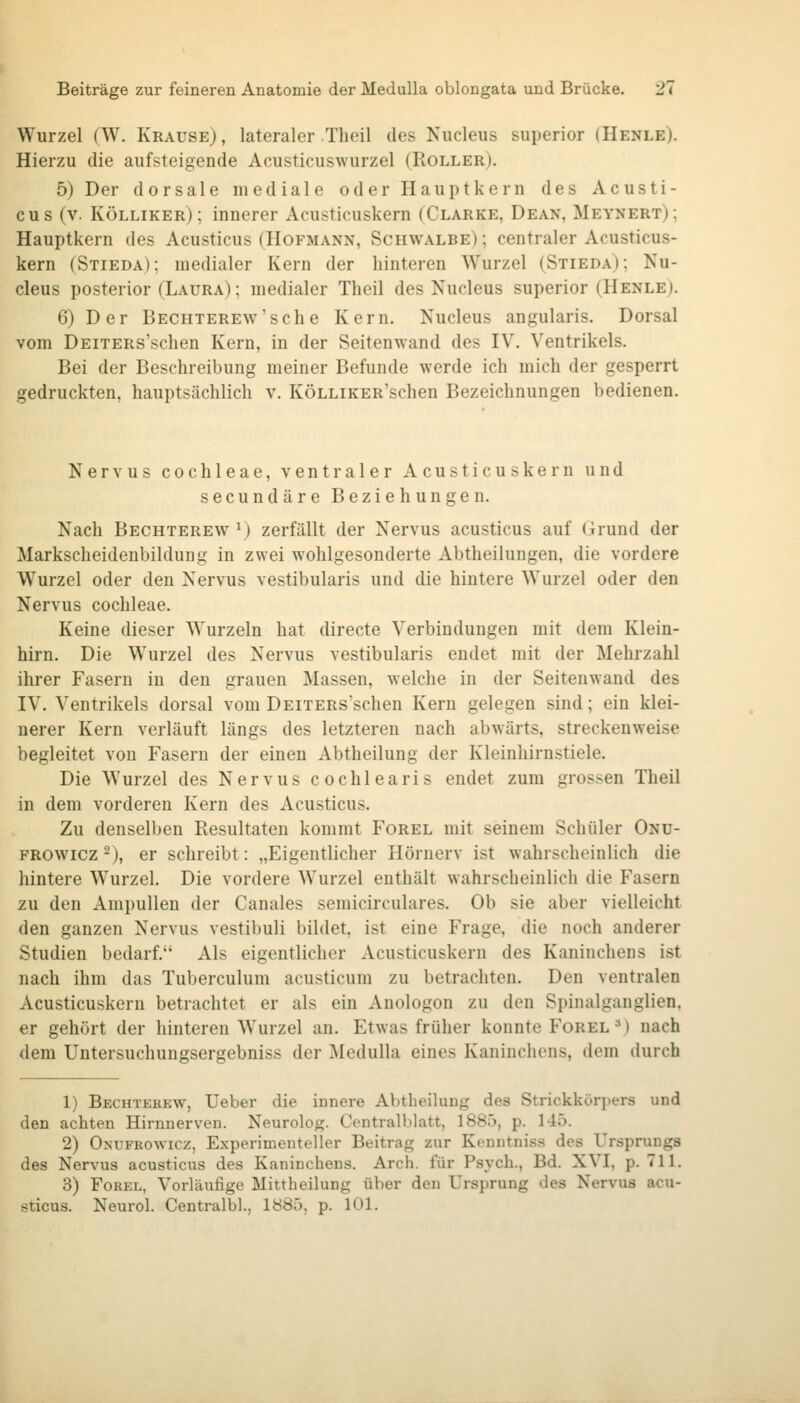 Wurzel (W. Krause), lateraler Theil des Nucleus superior (Henle). Hierzu die aufsteigende Acusticuswurzel (Roller). 5) Der dorsale mediale oder Hauptkern des Acusti- cus (v. Kölliker); innerer Acusticuskern (Clarke, Dean, Meynert); Hauptkern des Acusticus (Hofmann, Schwalbe) ; centraler Acusticus- kern (Stieda); medialer Kern der hinteren Wurzel (Stieda); Nu- cleus posterior (Laura) ; medialer Theil des Nucleus superior (Henle). 6) Der Bechterew'sehe Kern. Nucleus angularis. Dorsal vom DEiTERs'schen Kern, in der Seitenwand des IV. Ventrikels. Bei der Beschreibung meiner Befunde werde ich mich der gesperrt gedruckten, hauptsächlich v. KÖLLiKER'schen Bezeichnungen bedienen. Nervus Cochleae, ventraler Acusticuskern und secundäre Beziehungen. Nach Bechterew ^) zerfällt der Nervus acusticus auf Grund der Markscheidenbildung in zwei wohlgesonderte Abtheilungen, die vordere Wurzel oder den Nervus vestibularis und die hintere Wurzel oder den Nervus Cochleae. Keine dieser Wurzeln hat directe Verbindungen mit dem Klein- hirn. Die Wurzel des Nervus vestibularis endet mit der Mehrzahl ihrer Fasern in den grauen Massen, welche in der Seitenwand des IV. Ventrikels dorsal vom DEiTERs'schen Kern gelegen sind; ein klei- nerer Kern verläuft längs des letzteren nach abwärts, streckenweise begleitet von Fasern der einen Abtheilung der Kleinhirnstiele. Die Wurzel des Nervus cochlearis endet zum grossen Theil in dem vorderen Kern des Acusticus. Zu denselben Resultaten kommt Forel mit seinem Schüler Onü- FROWicz 2), er schreibt: „Eigentlicher Hörnerv ist wahrscheinlich die hintere Wurzel. Die vordere Wurzel enthält wahrscheinlich die Fasern zu den Ampullen der Canales semicirculares. Ob sie aber vielleicht den ganzen Nervus vestibuli bildet, ist eine Frage, die noch anderer Studien bedarf. Als eigentlicher Acusticuskern des Kaninchens ist nach ihm das Tuberculum acusticum zu betrachten. Den ventralen Acusticuskern betrachtet er als ein Anologon zu den Spinalganglien, er gehört der hinteren Wurzel an. Etwas früher konnte Forel ^) nach dem Untersuchungsergebniss der Medulla eines Kaninchens, dem durch 1) Bechterew, Ueber die innere Abtheihing des Strickkörpers und den achten Hirnnerven. Neurolog. Centralblatt, 1885, p. 145. 2) Onufrowicz, Experimenteller Beitrag zur Kenntniss des Ursprungs des Nervus acusticus des Kaninchens. Arch. für Psych., Bd. XVI, p. 711. 3) Forel, Vorläufige Mittheilung über den Ursprung des Nervus acu- sticus. Neurol. Centralbl., 1885. p. 101.