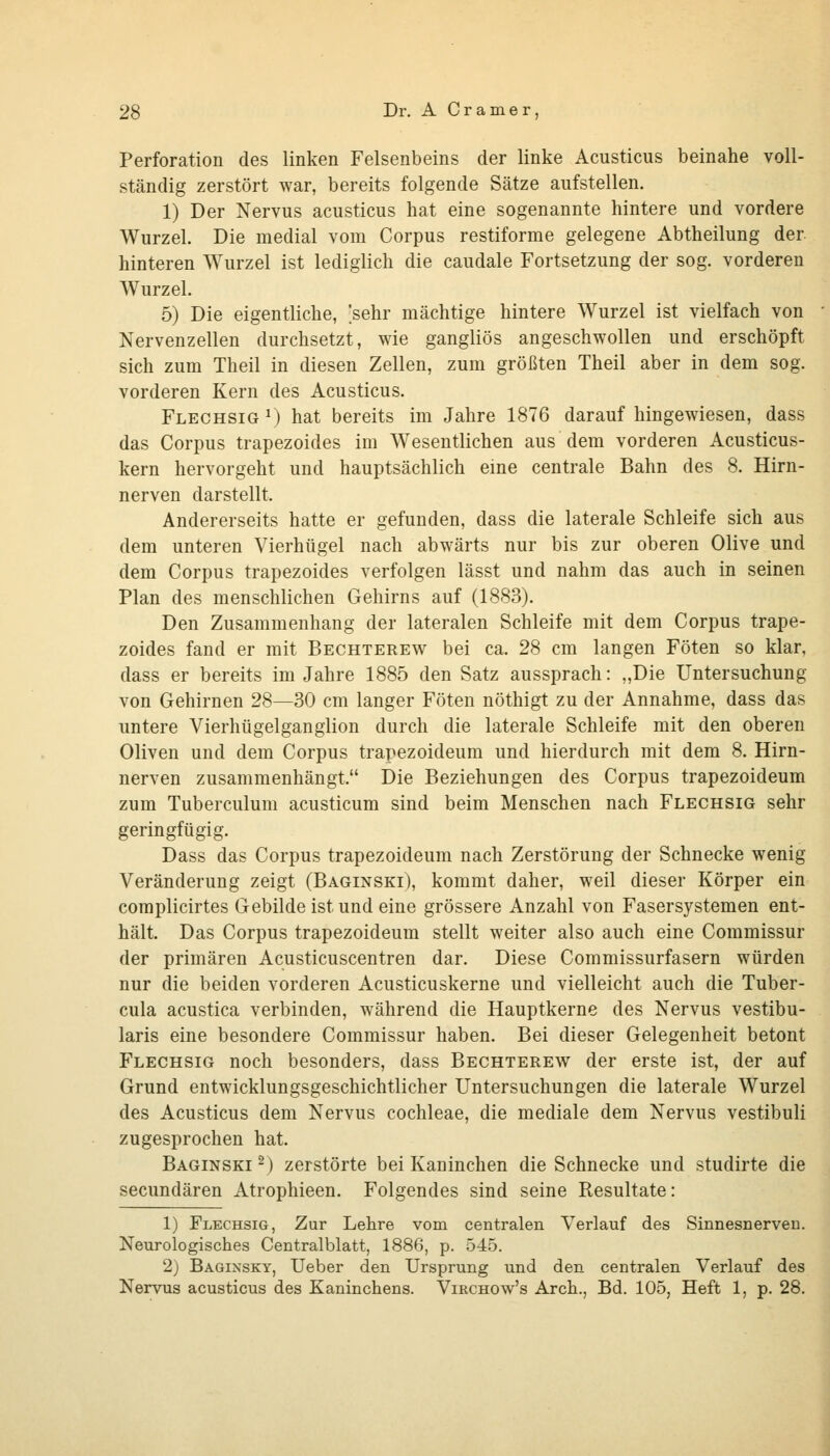 Perforation des linken Felsenbeins der linke Acusticus beinahe voll- ständig zerstört war, bereits folgende Sätze aufstellen. 1) Der Nervus acusticus hat eine sogenannte hintere und vordere Wurzel. Die medial vom Corpus restiforme gelegene Abtheilung der hinteren Wurzel ist lediglich die caudale Fortsetzung der sog. vorderen Wurzel. 5) Die eigentliche, 'sehr mächtige hintere Wurzel ist vielfach von Nervenzellen durchsetzt, wie gangliös angeschwollen und erschöpft sich zum Theil in diesen Zellen, zum größten Theil aber in dem sog. vorderen Kern des Acusticus. Flechsig M hat bereits im Jahre 1876 darauf hingewiesen, dass das Corpus trapezoides im Wesentlichen aus dem vorderen Acusticus- kern hervorgeht und hauptsächlich eme centrale Bahn des 8. Hirn- nerven darstellt. Andererseits hatte er gefunden, dass die laterale Schleife sich aus dem unteren Vierhügel nach abwärts nur bis zur oberen Olive und dem Corpus trapezoides verfolgen lässt und nahm das auch in seinen Plan des menschlichen Gehirns auf (1883). Den Zusammenhang der lateralen Schleife mit dem Corpus trape- zoides fand er mit Bechterew bei ca. 28 cm langen Föten so klar, dass er bereits im Jahre 1885 den Satz aussprach: „Die Untersuchung von Gehirnen 28—30 cm langer Föten nöthigt zu der Annahme, dass das untere Vierhügelganglion durch die laterale Schleife mit den oberen Oliven und dem Corpus trapezoideum und hierdurch mit dem 8. Hirn- nerven zusammenhängt. Die Beziehungen des Corpus trapezoideum zum Tuberculum acusticum sind beim Menschen nach Flechsig sehr geringfügig. Dass das Corpus trapezoideum nach Zerstörung der Schnecke wenig Veränderung zeigt (Baginski), kommt daher, weil dieser Körper ein complicirtes Gebilde ist und eine grössere Anzahl von Fasersystemen ent- hält. Das Corpus trapezoideum stellt weiter also auch eine Commissur der primären Acusticuscentren dar. Diese Commissurfasern würden nur die beiden vorderen Acusticuskerne und vielleicht auch die Tuber- cula acustica verbinden, während die Hauptkerne des Nervus vestibu- laris eine besondere Commissur haben. Bei dieser Gelegenheit betont Flechsig noch besonders, dass Bechterew der erste ist, der auf Grund entwicklungsgeschichtlicher Untersuchungen die laterale Wurzel des Acusticus dem Nervus Cochleae, die mediale dem Nervus vestibuli zugesprochen hat. Baginski ^) zerstörte bei Kaninchen die Schnecke und studirte die secundären Atrophieen. Folgendes sind seine Resultate: 1) Flechsig, Zur Lehre vom centralen Verlauf des Sinnesnerveu. Neurologisches Centralblatt, 1886, p. 545. 2) Baginsky, Ueber den Ursprung und den centralen Verlauf des Nervus acusticus des Kaninchens. Virchow's Arch., Bd. 105, Heft 1, p. 28.