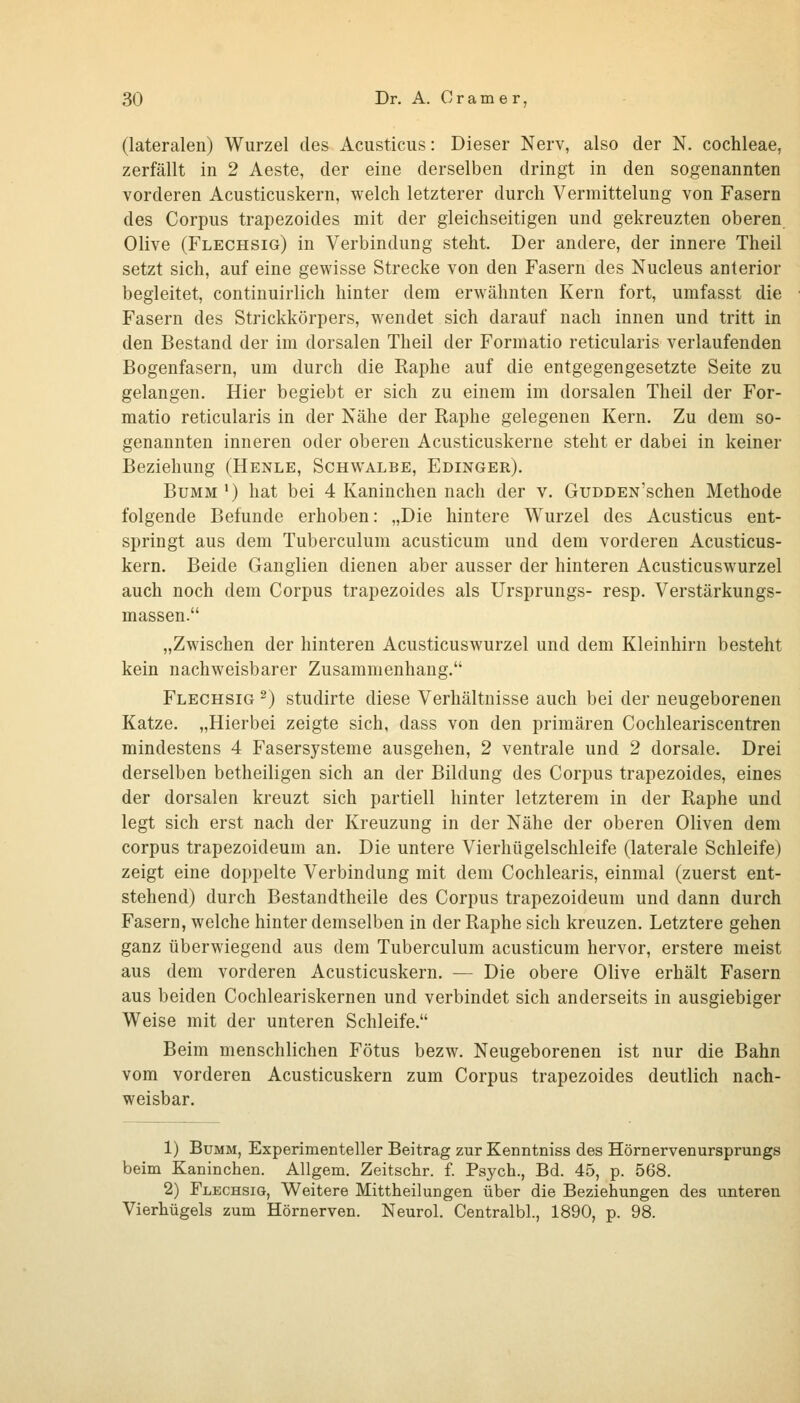 (lateralen) Wurzel des Acusticus: Dieser Nerv, also der N. Cochleae, zerfällt in 2 Aeste, der eine derselben dringt in den sogenannten vorderen Acusticuskern, welch letzterer durch Vermittelung von Fasern des Corpus trapezoides mit der gleichseitigen und gekreuzten oberen Olive (Flechsig) in Verbindung steht. Der andere, der innere Theil setzt sich, auf eine gewisse Strecke von den Fasern des Nucleus anterior begleitet, continuirlich hinter dem erwähnten Kern fort, umfasst die Fasern des Strickkörpers, wendet sich darauf nach innen und tritt in den Bestand der im dorsalen Theil der Formatio reticularis verlaufenden Bogenfasern, um durch die Raphe auf die entgegengesetzte Seite zu gelangen. Hier begiebt er sich zu einem im dorsalen Theil der For- matio reticularis in der Nähe der Raphe gelegenen Kern. Zu dem so- genannten inneren oder oberen Acusticuskerne steht er dabei in keiner Beziehung (Henle, Schwalbe, Edinger). BuMM *) hat bei 4 Kaninchen nach der v. GuDDEN'schen Methode folgende Befunde erhoben: „Die hintere Wurzel des Acusticus ent- springt aus dem Tuberculum acusticum und dem vorderen Acusticus- kern. Beide Ganglien dienen aber ausser der hinteren Acusticuswurzel auch noch dem Corpus trapezoides als Ursprungs- resp. Verstärkungs- massen. „Zwischen der hinteren Acusticuswurzel und dem Kleinhirn besteht kein nachweisbarer Zusammenhang. Flechsig ^) studirte diese Verhältnisse auch bei der neugeborenen Katze. „Hierbei zeigte sich, dass von den primären Cochleariscentren mindestens 4 Fasersysteme ausgehen, 2 ventrale und 2 dorsale. Drei derselben betheiligen sich an der Bildung des Corpus trapezoides, eines der dorsalen kreuzt sich partiell hinter letzterem in der Raphe und legt sich erst nach der Kreuzung in der Nähe der oberen Oliven dem corpus trapezoideum an. Die untere Vierhügelschleife (laterale Schleife) zeigt eine doppelte Verbindung mit dem Cochlearis, einmal (zuerst ent- stehend) durch Bestandtheile des Corpus trapezoideum und dann durch Fasern, welche hinter demselben in der Raphe sich kreuzen. Letztere gehen ganz überwiegend aus dem Tuberculum acusticum hervor, erstere meist aus dem vorderen Acusticuskern. — Die obere Olive erhält Fasern aus beiden Cochleariskernen und verbindet sich anderseits in ausgiebiger Weise mit der unteren Schleife. Beim menschlichen Fötus bezw. Neugeborenen ist nur die Bahn vom vorderen Acusticuskern zum Corpus trapezoides deutlich nach- weisbar. 1) BuMM, Experimenteller Beitrag zur Kenntniss des Hörnervenursprungs beim Kaninchen. Allgem. Zeitschr. f. Psych., Bd. 45, p. 568. 2) Flechsig, Weitere Mittheilungen über die Beziehungen des unteren Vierhügels zum Hörnerven. Neurol. Centralbl., 1890, p. 98.