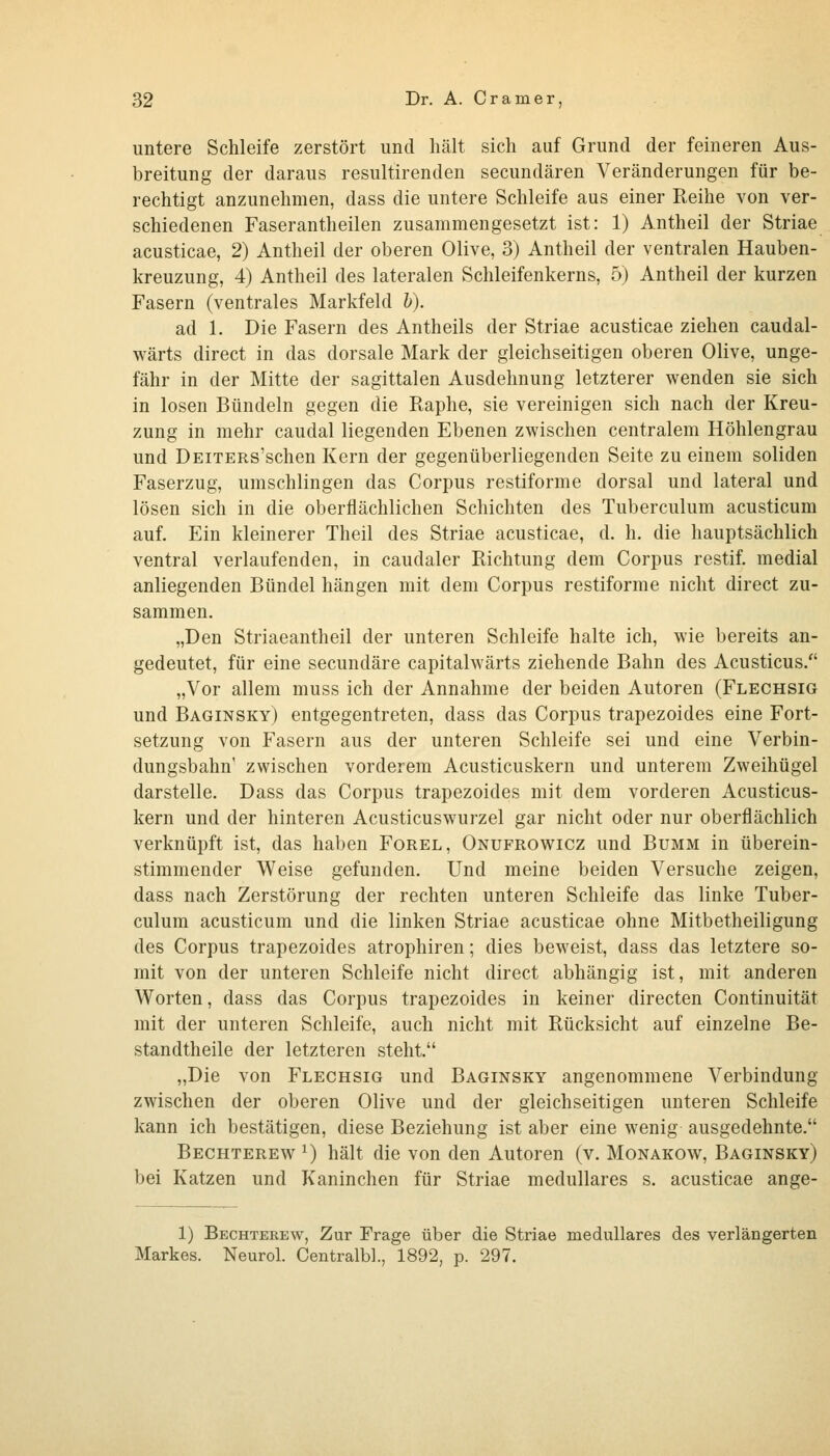 untere Schleife zerstört und hält sich auf Grund der feineren Aus- breitung der daraus resultirenden secundären Veränderungen für be- rechtigt anzunehmen, dass die untere Schleife aus einer Reihe von ver- schiedenen Faserantheilen zusammengesetzt ist: 1) Antheil der Striae acusticae, 2) Antheil der oberen Olive, 3) Antheil der ventralen Hauben- kreuzung, 4) Antheil des lateralen Schleifenkerns, 5) Antheil der kurzen Fasern (ventrales Markfeld h). ad 1. Die Fasern des Antheils der Striae acusticae ziehen caudal- wärts direct in das dorsale Mark der gleichseitigen oberen Olive, unge- fähr in der Mitte der sagittalen Ausdehnung letzterer wenden sie sich in losen Bündeln gegen die Raphe, sie vereinigen sich nach der Kreu- zung in mehr caudal liegenden Ebenen zwischen centralem Höhlengrau und DEiTERs'schen Kern der gegenüberliegenden Seite zu einem soliden Faserzug, umschlingen das Corpus restiforme dorsal und lateral und lösen sich in die oberflächlichen Schichten des Tuberculum acusticum auf. Ein kleinerer Theil des Striae acusticae, d. h. die hauptsächlich ventral verlaufenden, in caudaler Richtung dem Corpus restif, medial anliegenden Bündel hängen mit dem Corpus restiforme nicht direct zu- sammen. „Den Striaeantheil der unteren Schleife halte ich, wie bereits an- gedeutet, für eine secundäre capitalwärts ziehende Bahn des Acusticus. „Vor allem muss ich der Annahme der beiden Autoren (Flechsig und Baginsky) entgegentreten, dass das Corpus trapezoides eine Fort- setzung von Fasern aus der unteren Schleife sei und eine Verbin- dungsbahn' zwischen vorderem Acusticuskern und unterem Zweihügel darstelle. Dass das Corpus trapezoides mit dem vorderen Acusticus- kern und der hinteren Acusticuswurzel gar nicht oder nur oberflächlich verknüpft ist, das haben Forel, Onufrowicz und Bumm in überein- stimmender Weise gefunden. Und meine beiden Versuche zeigen, dass nach Zerstörung der rechten unteren Schleife das linke Tuber- culum acusticum und die linken Striae acusticae ohne Mitbetheiligung des Corpus trapezoides atrophiren; dies beweist, dass das letztere so- mit von der unteren Schleife nicht direct abhängig ist, mit anderen Worten, dass das Corpus trapezoides in keiner directen Continuität mit der unteren Schleife, auch nicht mit Rücksicht auf einzelne Be- standtheile der letzteren steht. „Die von Flechsig und Baginsky angenommene Verbindung zwischen der oberen Olive und der gleichseitigen unteren Schleife kann ich bestätigen, diese Beziehung ist aber eine wenig ausgedehnte. Bechterew ^) hält die von den Autoren (v. Monakow, Baginsky) bei Katzen und Kaninchen für Striae medulläres s. acusticae ange- 1) Bechtekew, Zur Frage über die Striae medulläres des verlängerten Markes. Neurol. Centralbb, 1892, p. 297.