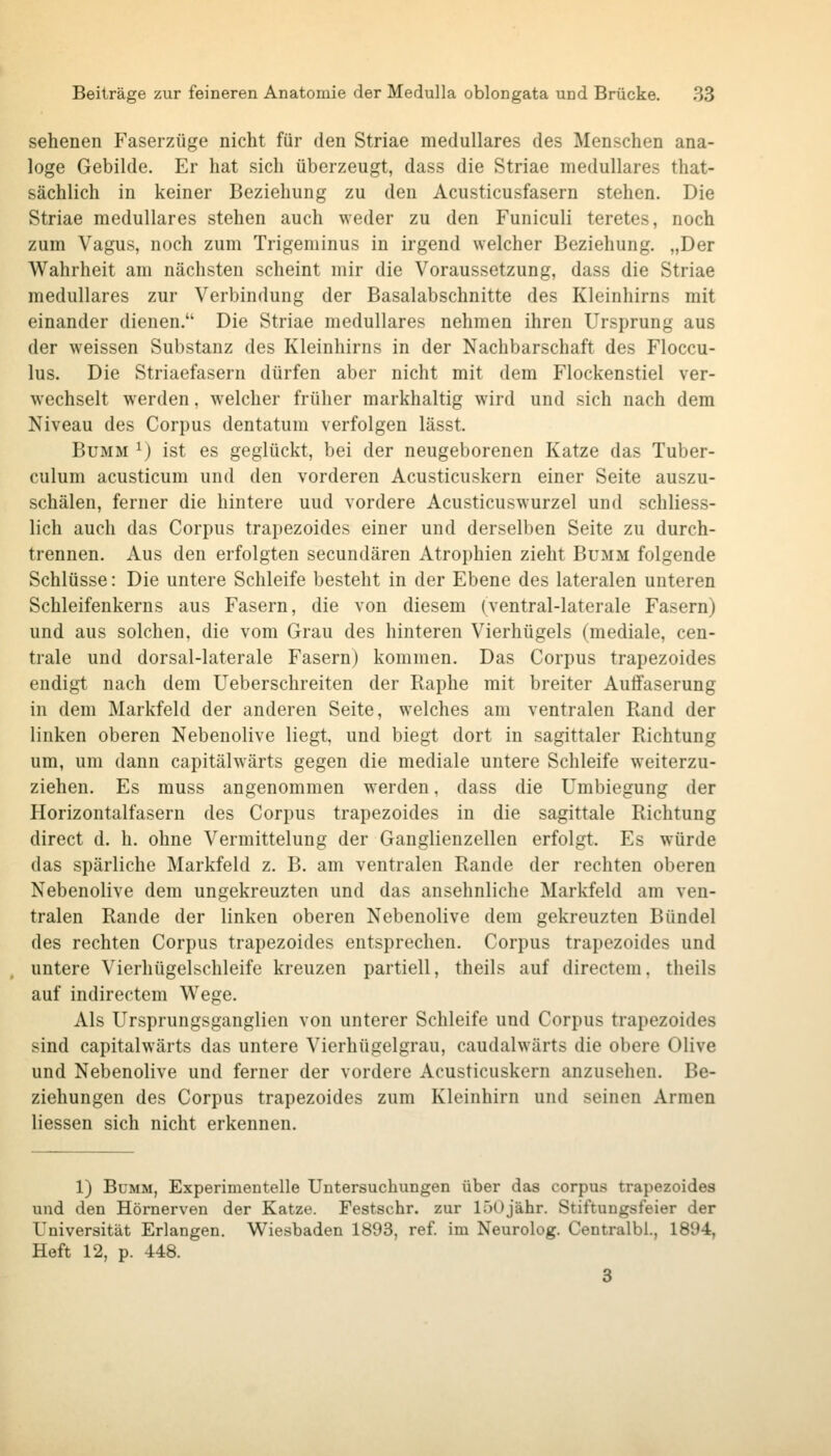 sehenen Faserzüge nicht für den Striae medulläres des Menschen ana- loge Gebilde. Er hat sich überzeugt, dass die Striae medulläres that- sächlich in keiner Beziehung zu den Acusticusfasern stehen. Die Striae medulläres stehen auch weder zu den Funiculi teretes, noch zum Vagus, noch zum Trigeminus in irgend welcher Beziehung, „Der Wahrheit am nächsten scheint mir die Voraussetzung, dass die Striae medulläres zur Verbindung der Basalabschnitte des Kleinhirns mit einander dienen. Die Striae medulläres nehmen ihren Ursprung aus der weissen Substanz des Kleinhirns in der Nachbarschaft des Floccu- lus. Die Striaefasern dürfen aber nicht mit dem Flockenstiel ver- wechselt werden, w^elcher früher markhaltig wird und sich nach dem Niveau des Corpus dentatum verfolgen lässt. BuMM ^) ist es geglückt, bei der neugeborenen Katze das Tuber- culum acusticum und den vorderen Acusticuskern einer Seite auszu- schälen, ferner die hintere und vordere Acusticuswurzel und schliess- lich auch das Corpus trapezoides einer und derselben Seite zu durch- trennen. Aus den erfolgten secundären Atrophien zieht Bumm folgende Schlüsse: Die untere Schleife besteht in der Ebene des lateralen unteren Schleifenkerns aus Fasern, die von diesem (ventral-laterale Fasern) und aus solchen, die vom Grau des hinteren Vierhügels (mediale, cen- trale und dorsal-laterale Fasern) kommen. Das Corpus trapezoides endigt nach dem Ueberschreiten der Raphe mit breiter Auffaserung in dem Markfeld der anderen Seite, welches am ventralen Rand der linken oberen Nebenolive liegt und biegt dort in sagittaler Richtung um, um dann capitälwärts gegen die mediale untere Schleife weiterzu- ziehen. Es muss angenommen werden, dass die Umbiegung der Horizontalfasern des Corpus trapezoides in die sagittale Richtung direct d. h. ohne Vermittelung der Ganglienzellen erfolgt. Es würde das spärliche Markfeld z. B. am ventralen Rande der rechten oberen Nebenolive dem ungekreuzten und das ansehnliche Markfeld am ven- tralen Rande der linken oberen Nebenolive dem gekreuzten Bündel des rechten Corpus trapezoides entsprechen. Corpus trapezoides und untere Vierhügelschleife kreuzen partiell, theils auf directem. theils auf indirectem Wege. Als Ursprungsganglien von unterer Schleife und Corpus trapezoides sind capitälwärts das untere Vierhügelgrau, caudalwärts die obere Olive und Nebenolive und ferner der vordere Acusticuskern anzusehen. Be- ziehungen des Corpus trapezoides zum Kleinhirn und seinen Armen Hessen sich nicht erkennen. 1) BuMM, Experimentelle Untersuchungen über das corpus trapezoides und den Hörnerven der Katze. Festschr. zur löOjähr. Stiftungsfeier der Universität Erlangen. Wiesbaden 1893, ref. im Neurolog. Centralbi., 1894, Heft 12, p. 448. 3