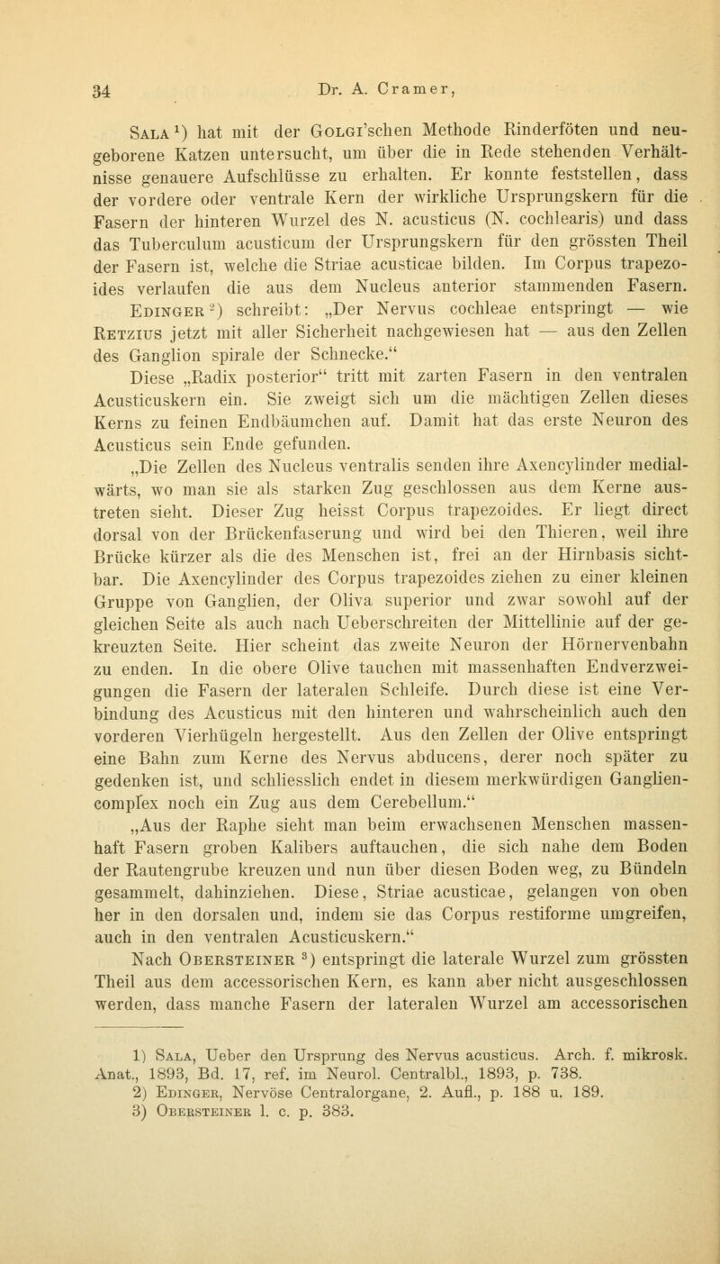 Sala^) hat mit der GoLGi'schen Methode Rinderföten und neu- geborene Katzen untersucht, um über die in Rede stehenden Verhält- nisse genauere Aufschlüsse zu erhalten. Er konnte feststellen, dass der vordere oder ventrale Kern der wirkliche Ursprungskern für die Fasern der hinteren Wurzel des N. acusticus (N. cochlearis) und dass das Tuberculum acusticum der Ursprungskern für den grössten Theil der Fasern ist, welche die Striae acusticae bilden. Im Corpus trapezo- ides verlaufen die aus dem Nucleus anterior stammenden Fasern. Edinger^) schreibt: „Der Nervus Cochleae entspringt — wie Retzius jetzt mit aller Sicherheit nachgewiesen hat — aus den Zellen des Ganglion spirale der Schnecke. Diese „Radix posterior tritt mit zarten Fasern in den ventralen Acusticuskern ein. Sie zweigt sich um die mächtigen Zellen dieses Kerns zu feinen Endbäumchen auf. Damit hat das erste Neuron des Acusticus sein Ende gefunden. „Die Zellen des Nucleus ventralis senden ihre Axencylinder medial- wärts, wo man sie als starken Zug geschlossen aus dem Kerne aus- treten sieht. Dieser Zug heisst Corpus trapezoides. Er liegt direct dorsal von der Brückenfaserung und wird bei den Thieren, weil ihre Brücke kürzer als die des Menschen ist, frei an der Hirnbasis sicht- bar. Die Axencylinder des Corpus trapezoides ziehen zu einer kleinen Gruppe von Ganglien, der Oliva superior und zwar sowohl auf der gleichen Seite als auch nach Ueberschreiten der Mittellinie auf der ge- kreuzten Seite. Hier scheint das zweite Neuron der Hörnervenbahn zu enden. In die obere Olive tauchen mit massenhaften Endverzwei- gungen die Fasern der lateralen Schleife. Durch diese ist eine Ver- bindung des Acusticus mit den hinteren und wahrscheinlich auch den vorderen Vierhügeln hergestellt. Aus den Zellen der Olive entspringt eine Bahn zum Kerne des Nervus abducens, derer noch später zu gedenken ist, und schliesslich endet in diesem merkwürdigen Gangiien- complex noch ein Zug aus dem Cerebellum. „Aus der Raphe sieht man beim erwachsenen Menschen massen- haft Fasern groben Kalibers auftauchen, die sich nahe dem Boden der Rautengrube kreuzen und nun über diesen Boden weg, zu Bündeln gesammelt, dahinziehen. Diese, Striae acusticae, gelangen von oben her in den dorsalen und, indem sie das Corpus restiforme umgreifen, auch in den ventralen Acusticuskern. Nach Obersteiner ^) entspringt die laterale Wurzel zum grössten Theil aus dem accessorischen Kern, es kann aber nicht ausgeschlossen werden, dass manche Fasern der lateralen Wurzel am accessorischen 1) Sala, Ueber den Ursprung des Nervus acusticus. Arch. f. mikrosk. Anat., 1893, Bd. 17, ref. im Neurol. Centralbl., 1893, p. 738. 2) Edinger, Nervöse Centralorgane, 2. Aufl., p. 188 u. 189. 3) Obeksteiner 1. c. p. 383.