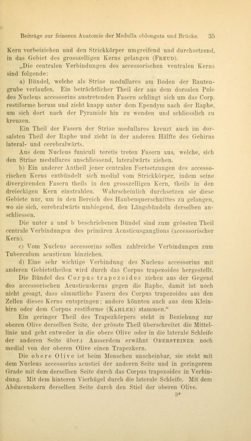 Kern vorbeiziehen und den Striekkörper umgreifend und durchsetzend, in das Gebiet des grosszelligen Kerns gelangen (Freud). „Die centralen Verbindungen des accessorischen ventralen Kerns sind folgende: a) Bündel, welche als Striae medulläres am Boden der Rauten- grube verlaufen. Ein beträchtlicher Theil der aus dem dorsalen Pole des Nucleus accessorius austretenden Fasern schlingt sich um das Corp. restiforme herum und zieht knapp unter dem Ependym nach der Raphe, um sich dort nach der Pyramide hin zu wenden und schliesslich zu kreuzen. Ein Theil der Fasern der Striae medulläres kreuzt auch im dor- salsten Theil der Raphe und zieht in der anderen Hälfte des Gehirns lateral- und cerebralwärts. Aus dem Nucleus funiculi teretis treten Fasern aus, welche, sich den Striae medulläres anschliessend, lateralwärts ziehen. b) Ein anderer Antheil jener centralen Fortsetzungen des accesso- rischen Kerns entbündelt sich medial vom Strickkörper, indem seine divergirenden Fasern theils in den grosszelligen Kern, theils in den dreieckigen Kern einstrahlen. Wahrscheinlich durchsetzen sie diese Gebiete nur, um in den Bereich des Haubenquerschnittes zu gelangen, wo sie sich, cerebralwärts umbiegend, den Längsbtindeln derselben an- schliessen. Die unter a und b beschriebenen Bündel sind zum grössten Theil centrale Verbindungen des primären Acusticusganglions (accessorischer Kern). c) Vom Nucleus accessorius sollen zahlreiche Verbindungen zum Tuberculum acusticum hinziehen. d) Eine sehr wichtige Verbindung des Nucleus accessorius mit anderen Gebietstheilen wird durch das Corpus trapezoides hergestellt. Die Bündel des Corpus trapezoides ziehen aus der Gegend des accessorischen Acusticuskerns gegen die Raphe, damit ist- noch nicht gesagt, dass sämmtliche Fasern des Corpus trapezoides aus den Zellen dieses Kerns entspringen; andere könnten auch aus dem Klein- hirn oder dem Corpus restiforme (Kahler) stammen. Ein geringer Theil des Trapezkörpers steht in Beziehung zur oberen Olive derselben Seite, der grösste Theil überschreitet die Mittel- linie und geht entweder in die obere Olive oder in die laterale Schleife der anderen Seite über.i Ausserdem erwähnt Obersteiner noch medial von der oberen Olive einen Trapezkern. Die obere Olive ist beim Menschen unscheinbar, sie steht mit dem Nucleus accessorius acustici der anderen Seite und in geringerem Grade mit dem derselben Seite durch das Corpus trapezoides in Verbin- dung. Mit dem hinteren Vierhügel durch die laterale Schleife. Mit dem Abducenskern derselben Seite durch den Stiel der oberen Olive. 3*