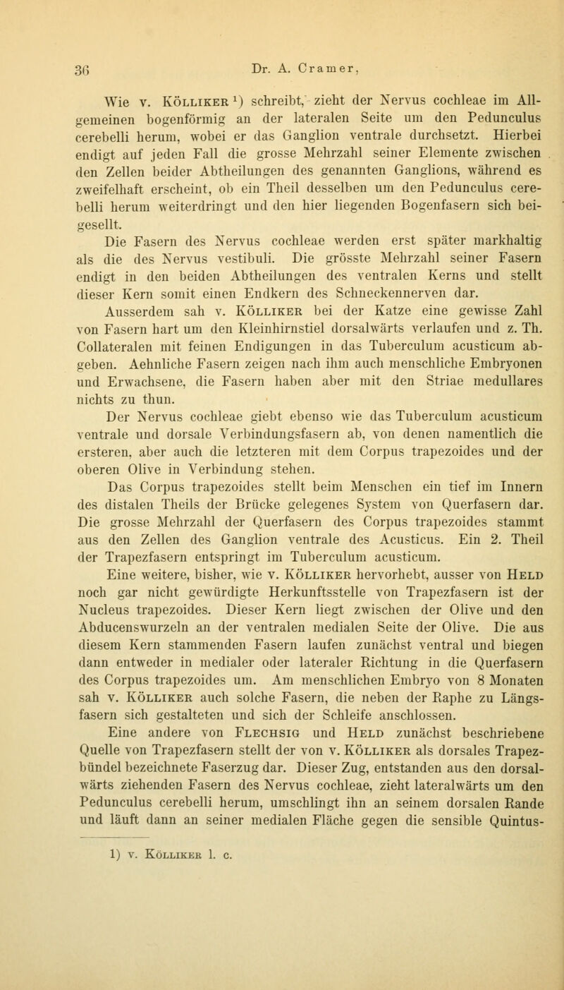 Wie V. KÖLLiKER ^) schreibt, zieht der Nervus Cochleae im All- gemeinen bogenförmig an der lateralen Seite um den Pedunculus cerebelli herum, wobei er das Ganglion ventrale durchsetzt. Hierbei endigt auf jeden Fall die grosse Mehrzahl seiner Elemente zwischen den Zellen beider Abtheilungen des genannten Ganglions, während es zweifelhaft erscheint, ob ein Theil desselben um den Pedunculus cere- belli herum weiterdringt und den hier liegenden Bogenfasern sich bei- gesellt. Die Fasern des Nervus Cochleae werden erst später markhaltig als die des Nervus vestibuli. Die grösste Mehrzahl seiner Fasern endigt in den beiden Abtheilungen des ventralen Kerns und stellt dieser Kern somit einen Endkern des Schneckennerven dar. Ausserdem sah v. Kölliker bei der Katze eine gewisse Zahl von Fasern hart um den Kleinhirnstiel dorsalwärts verlaufen und z. Th. Collateralen mit feinen Endigungen in das Tuberculum acusticum ab- geben. Aehnliche Fasern zeigen nach ihm auch menschliche Embryonen und Erwachsene, die Fasern haben aber mit den Striae medulläres nichts zu thun. Der Nervus Cochleae giebt ebenso wie das Tuberculum acusticum ventrale und dorsale Verbindungsfasern ab, von denen namentlich die ersteren, aber auch die letzteren mit dem Corpus trapezoides und der oberen Olive in Verbindung stehen. Das Corpus trapezoides stellt beim Menschen ein tief im Innern des distalen Theils der Brücke gelegenes System von Querfasern dar. Die grosse Mehrzahl der Querfasern des Corpus trapezoides stammt aus den Zellen des Ganglion ventrale des Acusticus. Ein 2. Theil der Trapezfasern entspringt im Tuberculum acusticum. Eine weitere, bisher, wie v. Kölliker hervorhebt, ausser von Held noch gar nicht gewürdigte Herkunftsstelle von Trapezfasern ist der Nucleus trapezoides. Dieser Kern liegt zwischen der Olive und den Abducenswurzeln an der ventralen medialen Seite der Olive. Die aus diesem Kern stammenden Fasern laufen zunächst ventral und biegen dann entweder in medialer oder lateraler Richtung in die Querfasern des Corpus trapezoides um. Am menschlichen Embryo von 8 Monaten sah V. KÖLLIKER auch solche Fasern, die neben der Raphe zu Längs- fasern sich gestalteten und sich der Schleife anschlössen. Eine andere von Flechsig und Held zunächst beschriebene Quelle von Trapezfasern stellt der von v. Kölliker als dorsales Trapez- bündel bezeichnete Faserzug dar. Dieser Zug, entstanden aus den dorsal- wärts ziehenden Fasern des Nervus Cochleae, zieht lateralwärts um den Pedunculus cerebelli herum, umschlingt ihn an seinem dorsalen Rande und läuft dann an seiner medialen Fläche gegen die sensible Quintus- 1) V. Kölliker 1. c.