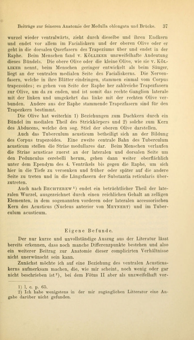 Wurzel wieder ventralwärts, zieht durch dieselbe und ihren Endkern und endet vor allem im Facialiskern und der oberen Olive oder er geht in die dorsalen Querfasern des Trapeziums über und endet in der Raphe. Beim Menschen fand v. Kölliker unzweifelhafte Andeutung dieses Bündels. Die obere Olive oder die kleine Olive, wie sie v, Köl- liker nennt, beim Menschen geringer entwickelt als beim Säuger, liegt an der ventralen medialen Seite des Facialiskerns. Die Nerven- fasern, welche in ihre Blätter eindringen, stammen einmal vom Corpus trapezoides; es gehen von Seite der Raphe her zahlreiche Trapezfasern zur Olive, um da zu enden, und ist somit das rechte Ganglion laterale mit der linken und umgekehrt das linke mit der rechten Olive ver- bunden. Andere aus der Raphe stammende Trapezfasern sind für den Trapezkern bestimmt. Die Olive hat weiterhin 1) Beziehungen zum Dachkern durch ein Bündel im medialen Theil des Strickkörpers und 2) solche zum Kern des Abducens, welche den sog. Stiel der oberen Olive darstellen. Auch das Tuberculum acusticum betheiligt sich an der Bildung des Corpus trapezoides. Eine zweite centrale Bahn des Tuberculum acusticum stellen die Striae medulläres dar. Beim Menschen verlaufen die Striae acusticae zuerst an der lateralen und dorsalen Seite um den Pedunculus cerebelli herum, gehen dann weiter oberflächlich unter dem Ependym des 4. Ventrikels bis gegen die Raphe, um sich hier in die Tiefe zu versenken und früher oder später auf die andere Seite zu treten und in die Längsfasern der Substantia reticularis über- zutreten. Auch nach Bechterew*) endet ein beträchtlicher Theil der late- ralen Wurzel, ausgezeichnet durch einen reichlichen Gehalt an zelligen Elementen, in dem sogenannten vorderen oder lateralen accessorischen Kern des Acusticus (Nucleus anterior von Meynert) und im Tuber- culum acusticum. Eigene Befunde. Der nur kurze und unvollständige Auszug aus der Literatur lässt bereits erkennen, dass noch manche Diflferenzpunkte bestehen und also ein weiterer Beitrag zur Anatomie dieser complicirten Verhältnisse nicht unerwünscht sein kann. Zunächst möchte ich auf eine Beziehung des ventralen Acusticus- kerns aufmerksam machen, die, wie mir scheint, noch wenig oder gar nicht beschrieben ist 2), bei dem Fötus II aber als unzweifelhaft vor- 1) 1. c. p. 65. 2) Ich habe wenigstens in der mir zugänglichen Litteratur eine An- gabe darüber nicht gefunden.