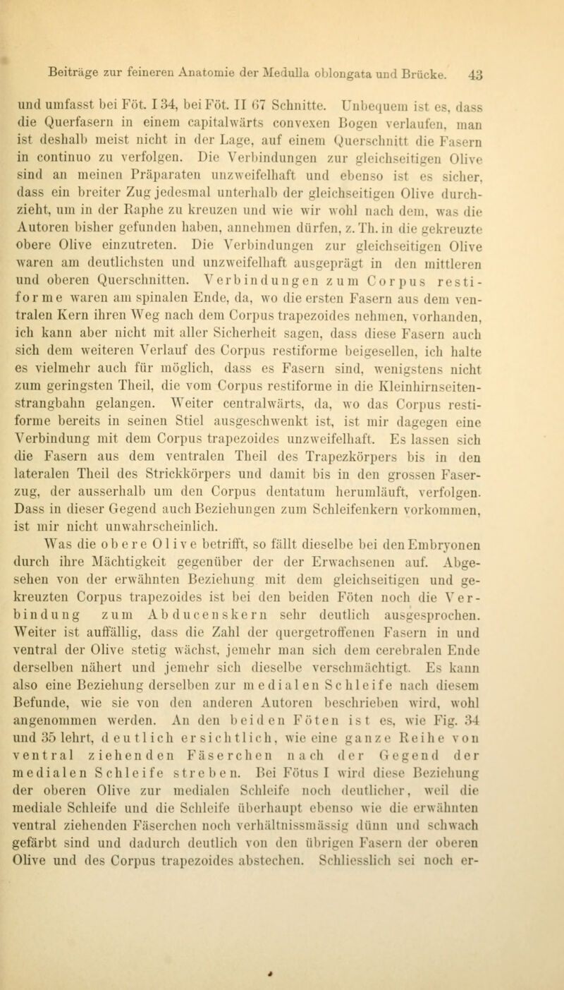 und umfasst bei Föt. 134, beiFöt. II 07 Schnitte. Unbequem ist es, dass die Querfasern in einem capitahvärts convexen Bogen verlaufen, man ist deshalb meist nicht in der Lage, auf einem Querschnitt die Fasern in continuo zu verfolgen. Die Verl)indungen zur gleichseitigen Olive sind an meinen Präparaten unzweifelhaft und ebenso ist es sicher, dass ein breiter Zug jedesmal unterhalb der gleichseitigen Olive durch- zieht, um in der Raphe zu kreuzen und wie wir wohl nach dem, was die Autoren bisher gefunden haben, annehmen dürfen, z. Th. in die gekreuzte obere Olive einzutreten. Die Verbindungen zur gleichseitigen Olive waren am deutlichsten und unzweifelhaft ausgeprägt in den mittleren und oberen Querschnitten. Verbindungen zum Corpus resti- for me waren am spinalen Ende, da, wo die ersten Fasern aus dem ven- tralen Kern ihren Weg nach dem Corpus trapezoides nehmen, vorhanden, ich kann aber nicht mit aller Sicherheit sagen, dass diese Fasern auch sich dem weiteren Verlauf des Corpus restiforme beigesellen, ich halte es vielmehr auch für möglich, dass es Fasern sind, wenigstens nicht zum geringsten Theil, die vom Corpus restiforme in die Kleinhirnseiten- strangbahn gelangen. Weiter centralwärts, da, wo das Corpus resti- forme bereits in seinen Stiel ausgeschwenkt ist, ist mir dagegen eine Verbindung mit dem Corpus trapezoides unzweifelhaft. Es lassen sich die P^asern aus dem ventralen Theil des Trapezkörpers bis in den lateralen Theil des Strickkörpers und damit bis in den grossen Faser- zug, der ausserhalb um den Corpus dentatum herumläuft, verfolgen. Dass in dieser Gegend auch Beziehungen zum Schleifenkeru vorkommen, ist mir nicht unwahrscheinlich. Was die obere Olive betrifft, so fällt dieselbe bei den Embryonen durch ihre Mächtigkeit gegenüber der der Erwachsenen auf. Abge- sehen von der erwähnten Beziehung mit dem gleichseitigen und ge- kreuzten Corpus trapezoides ist bei den beiden Föten noch die Ver- bindung zum Abducenskern sehr deutlich ausgesprochen. Weiter ist auffällig, dass die Zahl der quergetroffenen Fasern in und ventral der Olive stetig wächst, jemehr man sich dem cerebralen Ende derselben nähert und jemehr sich dieselbe verschmächtigt. Es kann also eine Beziehung derselben zur m edial en Sc hleife nach diesem Befunde, wie sie von den anderen Autoren beschrieben wird, wohl angenommen werden. An den beiden Föten ist es, wie Fig. 34 und 35 lehrt, deutlich ersichtlich, wie eine ganze Reihe von ventral ziehenden Fäserchen nach der Gegend der medialen Schleife streben. Bei Fötus I wird diese Beziehung der oberen Olive zur medialen Schleife noch deutlicher, weil die mediale Schleife und die Schleife überhaupt ebenso wie die erwähnten ventral ziehenden Fäserchen noch verhältnissmässig dünn und schwach gefärbt sind und dadurch deutlich von den übrigen Fasern der oberen Olive und des Corpus trapezoides abstechen. Schliesslich sei noch er-