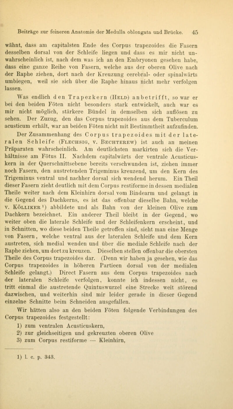 wähnt, dass am capitalsten Ende des Corpus trapezoides die Fasern desselben dorsal von der Schleife liegen und dass es mir nicht un- wahrscheinlich ist, nach dem was ich an den Embryonen gesehen habe, dass eine ganze Reihe von Fasern, welche aus der oberen Olive nach der Raphe ziehen, dort nach der Kreuzung cerebral- oder spinalwärts umbiegen, weil sie sich über die Raphe hinaus nicht mehr verfolgen lassen. Was endlich den Trapezkern (Held) anbetrifft, so war er bei den beiden Föten nicht besonders stark entwickelt, auch war es mir nicht möglich, stärkere Bündel in demselben sich auflösen zu sehen. Der Zuzug, den das Corpus trapezoides aus dem Tuberculum acusticum erhält, war an beiden Föten nicht mit Bestimmtheit aufzufinden. Der Zusammenhang des Corpus trapezoides mit der late- ralen Schleife (Flechsig, v. Bechterew) ist auch an meinen Präparaten wahrscheinlich. Am deutlichsten markirten sich die Ver- hältnisse am Fötus IL Nachdem capitalwärts der ventrale Acusticus- kern in der Querschnittsebene bereits verschwunden ist, ziehen immer noch Fasern, den austretenden Trigeminus kreuzend, um den Kern des Trigeminus ventral und nachher dorsal sich wendend herum. Ein Theil dieser Fasern zieht deutlich mit dem Corpus restiforme in dessen medialen Theile weiter nach dem Kleinhirn dorsal vom Bindearm und gelangt in die Gegend des Dachkerns, es ist das offenbar dieselbe Bahn, welche V. KÖLLiKER ^) abbildete und als Bahn von der kleinen Olive zum Dachkern bezeichnet. Ein anderer Theil bleibt in der Gegend, wo weiter oben die laterale Schleife und der Schleifenkern erscheint, und in Schnitten, wo diese beiden Theile getroffen sind, sieht man eine Menge von Fasern, welche ventral aus der lateralen Schleife und dem Kern austreten, sich medial wenden und über die mediale Schleife nach der Raphe ziehen, um dort zu kreuzen. Dieselben stellen offenbar die obersten Theile des Corpus trapezoides dar. (Denn wir haben ja gesehen, wie das Corpus trapezoides in höheren Partieen dorsal von der medialen Schleife gelangt.) Direct Fasern aus dem Corpus trapezoides nach der lateralen Schleife verfolgen, konnte ich indessen nicht, es tritt einmal die austretende Quintuswurzel eine Strecke weit störend dazwischen, und weiterhin sind mir leider gerade in dieser Gegend einzelne Schnitte beim Schneiden ausgefallen. Wir hätten also an den beiden Föten folgende Verbindungen des Corpus trapezoides festgestellt: 1) zum ventralen Acusticuskern, 2) zur gleichseitigen und gekreuzten oberen Olive 3) zum Corpus restiforme — Kleinhirn, 1) 1. c. p. 343.