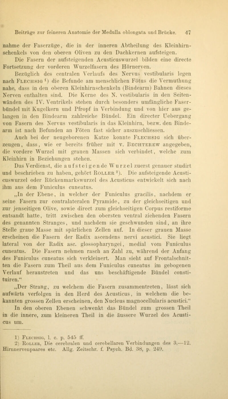 nähme der Faserzüge, die in der inneren Abtheilung des Kleinhirn- schenkels von den oberen Oliven zu den Dachkernen aufsteigen. Die Fasern der aufsteigenden Acusticuswurzel bilden eine directe Fortsetzung der vorderen Wurzelfasern des Hörnerven. Bezüglich des centralen Verlaufs des Nervus vestibularis legen nach Flechsig V) die Befunde am menschlichen Fötus die Vermuthung nahe, dass in den oberen Kleinhirnschenkeln (Bindearm) Bahnen dieses Nerven enthalten sind. Die Kerne des N. vestibularis in den Seiten- wänden des IV. Ventrikels stehen durch besonders umfängliche Faser- bündel mit Kugelkern und Pfropf in Verbindung und von hier aus ge- langen in den Bindearm zahlreiche Bündel. Ein directer Uebergang von Fasern des Nervus vestibularis in das Kleinhirn, bezw. den Binde- arm ist nach Befunden an Föten fast sicher auszuschliessen. Auch bei der neugeborenen Katze konnte Flechsig sich über- zeugen , dass, wie er bereits früher mit v. Bechterew angegeben, die vordere Wurzel mit grauen Massen sich verbindet, welche zum Kleinhirn in Beziehungen stehen. Das Verdienst, die aufsteigende Wurzel zuerst genauer studirt und beschrieben zu haben, gehört Roller ^). Die aufsteigende Acusti- cuswurzel oder Rückenmarkswurzel des Acusticus entwickelt sich nach ihm aus dem Funiculus cuneatus. „In der Ebene, in welcher der Funiculus gracilis, nachdem er seine Fasern zur contralateralen Pyramide, zu der gleichseitigen und zur jenseitigen Olive, sowie direct zum gleichseitigen Corpus restiforme entsandt hatte, tritt zwischen den obersten ventral ziehenden P'asern des genannten Stranges, und nachdem sie geschwunden sind, an ihre Stelle graue Masse mit spärlichen Zellen auf. In dieser grauen Masse erscheinen die Fasern der Radix ascendens nervi acustici. Sie liegt lateral von der Radix asc. glossopharyngei, medial vom Funiculus cuneatus. Die Fasern nehmen rasch an Zahl zu, während der Anfang des Funiculus cuneatus sich verkleinert. Man sieht auf Frontalschnit- ten die Fasern zum Theil aus dem Funiculus cuneatus im gebogenen Verlauf heraustreten und das uns beschäftigende Bündel consti- tuiren. „Der Strang, zu welchem die Fasern zusammentreten, lässt sich aufwärts verfolgen in den Herd des Acusticus, in welchem die be- kannten grossen Zellen erscheinen, den Nucleus magnocellularis acustici. In den oberen Ebenen schwenkt das Bündel zum grossen Theil in die innere, zum kleineren Theil in die äussere Wurzel des Acusti- cus um. 1) Flechsig, 1. c. p. 545 ff. 2) RoLLKR, Die cerebralen und cerebellaren Verbindungen des 3.—l'J. Hirnnerveupaares etc. Allg. Zeitschr. f. Psych. Bd. 38, p. 24*J.