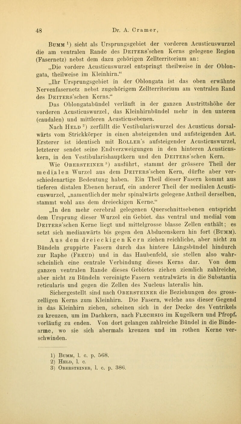 BuMM ^) sieht als Ursprungsgebiet der vorderen Acusticuswurzel die am ventralen Rande des ÜEiTERs'schen Kerns gelegene Region (Fasernetz) nebst dem dazu gehörigen Zellterritorium an: „Die vordere Acusticuswurzel entspringt theilweise in der Oblon- gata, theilweise im Kleinhirn. „Ihr Ursprungsgebiet in der Oblongata ist das oben erwähnte Nervenfasernetz nebst zugehörigem Zellterritorium am ventralen Rand des DEiTERs'schen Kerns. Das Oblongatabündel verläuft in der ganzen Austrittshöhe der vorderen Acusticuswurzel, das Kleinhirnbündel mehr in den unteren (caudalen) und mittleren Acusticusebenen. Nach Held ^) zerfällt die Vestibulariswurzel des Acusticus dorsal- wärts vom Strickkörper in einen absteigenden und aufsteigenden Ast. Ersterer ist identisch mit Roller's aufsteigender Acusticuswurzel, letzterer sendet seine Endverzweigungen in den hinteren Acusticus- kern, in den Vestibularishauptkern und den DEiTERs'schen Kern. Wie Obersteiner ^) ausführt, stammt der grössere Theil der medialen Wurzel aus dem DEiTERs'schen Kern, dürfte aber ver- schiedenartige Bedeutung haben. Ein Theil dieser Fasern kommt aus tieferen distalen Ebenen herauf, ein anderer Theil der medialen Acusti- cuswurzel, „namentlich der mehr spinalwärts gelegene Antheil derselben, stammt wohl aus dem dreieckigen Kerne. „In den mehr cerebral gelegenen Querschnittsebenen entspricht dem Ursprung dieser Wurzel ein Gebiet, das ventral und medial vom DEiTERs'schen Kerne liegt und mittelgrosse blasse Zellen enthält; es setzt sich medianwärts bis gegen den Abducenskern hin fort (Bumm). Aus dem dreieckigen Kern ziehen reichliche, aber nicht zu Bündeln gruppirte Fasern durch das hintere Längsbündel hindurch zur Raphe (Freud) und in das Haubenfeld, sie stellen also wahr- scheinlich eine centrale Verbindung dieses Kerns dar. Von dem ganzen ventralen Rande dieses Gebietes ziehen ziemlich zahlreiche, aber nicht zu Bündeln vereinigte Fasern ventralwärts in die Substantia reticularis und gegen die Zellen des Nucleus lateralis hin. Sichergestellt sind nach Obersteiner die Beziehungen des gross- zelligen Kerns zum Kleinhirn. Die Fasern, welche aus dieser Gegend in das Kleinhirn ziehen, scheinen sich in der Decke des Ventrikels zu kreuzen, um im Dachkern, nach Flechsig im Kugelkern und Pfropf, vorläufig zu enden. Von dort gelangen zahlreiche Bündel in die Binde- arme, wo sie sich abermals kreuzen und im rothen Kerne ver- schwinden. 1) Bumm, 1. c. p. 568. 2) Held, 1. c. 3) Obersteinee, 1. c. p. 386.