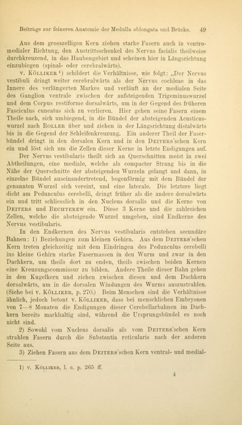 Aus dem grosszelligen Kern ziehen starke Fasern auch in ventro- medialer Richtung, den Austrittsschenkel des Nervus facialis theilweise durchkreuzend, in das Haubengebiet und scheinen hier in Längsrichtung einzubiegen (spinal- oder cerebralwärts). V. KÖLLiKER ^) schildert die Verhältnisse, wie folgt: „Der Nervus vestibuli dringt weiter cerebralwärts als der Nervus Cochleae in das Innere des verlängerten Markes und verläuft an der medialen Seite des Ganglion ventrale zwischen der aufsteigenden Trigeminuswurzel und dem Corpus restiforme dorsalwärts, um in der Gegend des früheren Fasciculus cuneatus sich zu verlieren. Hier gehen seine Fasern einem Theile nach, sich umbiegend, in die Bündel der absteigenden Acusticus- wurzel nach Roller über und ziehen in der Längsrichtung distalwärts bis in die Gegend der Schleifenkreuzung. Ein anderer Theil der Faser- bündel dringt in den dorsalen Kern und in den ÜEiTERs'schen Kern ein und löst sich um die Zellen dieser Kerne in letzte Endigungen auf. Der Nervus vestibularis theilt sich an Querschnitten meist in zwei Abtheilungen, eine mediale, welche als compacter Strang bis in die Nähe der Querschnitte der absteigenden Wurzeln gelangt und dann, in einzelne Bündel auseinandertretend, bogenförmig mit dem Bündel der genannten Wurzel sich vereint, und eine laterale. Die letztere liegt dicht am Pedunculus cerebelli, dringt früher als die andere dorsalwärts ein und tritt schliesslich in den Nucleus dorsalis und die Kerne von Deiters und Bechterew ein. Diese 3 Kerne und die zahlreichen Zellen, welche die absteigende Wurzel umgeben, sind Endkerne des Nervus vestibularis. In den Endkernen des Nervus vestibularis entstehen secundäre Bahnen: 1) Beziehungen zum kleinen Gehirn. Aus dem DEiTERs'schen Kern treten gleichzeitig mit dem Eindringen des Pedunculus cerebelli ins kleine Gehirn starke Fasermassen in den Wurm und zwar in den Dachkern, um theils dort zu enden, theils zwischen beiden Kernen eine Kreuzungscommissur zu bilden. Andere Theile dieser Bahn gehen in den Kugelkern und ziehen zwischen diesen und dem Dachkern dorsalwärts, um in die dorsalen Windungen des Wurms auszustrahlen. (Siehe bei v. Kölliker, p. 270.) Beim Menschen sind die Verhältnisse ähnlich, jedoch betont v. Kölliker, dass bei menschlichen Embryonen von 7—8 Monaten die Endigungen dieser Cerebellarbahnen im Dach- kern bereits markhaltig sind, während die Ursprungsbündel es noch nicht sind. 2) Sowohl vom Nucleus dorsalis als vom DEiTERsschen Kern strahlen Fasern durch die Substantia reticularis nach der anderen Seite aus. 3) Ziehen Fasern aus dem DEiTERs'schen Kern ventral- und medial-