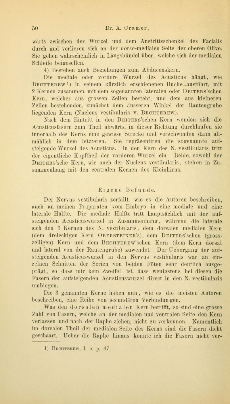 wärts zwischen der Wurzel und dem Austrittsschenkel des Facialis durch und verlieren sich an der dorso-medialen Seite der oberen Olive. Sie gehen wahrscheinlich in Längsbündel über, welche sich der medialen Schleife beigesellen. 4) Bestehen auch Beziehungen zum Abducenskern. Die mediale oder vordere Wurzel des Acusticus hängt, wie Bechterew ^) in seinem kürzlich erschienenen Buche ausführt, mit 2 Kernen zusammen, mit dem sogenannten lateralen oder DEiXERs'schen Kern, welcher aus grossen Zellen besteht, und dem aus kleineren Zellen bestehenden, zunächst dem äusseren Winkel der Rautengrube liegenden Kern (Nucleus vestibularis v. Bechterew). Nach dem Eintritt in den DEiTERs'schen Kern wenden sich die Acusticusfasern zum Theil abwärts, in dieser Richtung durchlaufen sie innerhalb des Kerns eine gewisse Strecke und verschwinden dann all- mählich in dem letzteren. Sie repräsentiren die sogenannte auf- steigende Wurzel des Acusticus. In den Kern des N, vestibularis tritt der eigentliche Kopftheil der vorderen Wurzel ein Beide, sowohl der DEiTERs'sche Kern, wie auch der Nucleus vestibularis, stehen in Zu- sammenhang mit den centralen Kernen des Kleinhirns. Eigene Befunde. Der Nervus vestibularis zerfällt, wie es die Autoren beschreiben, auch an meinen Präparaten vom Embryo in eine mediale und eine laterale Hälfte. Die mediale Hälfte tritt hauptsächlich mit der auf- steigenden Acusticuswurzel in Zusammenhang, während die laterale sich den 3 Kernen des N. vestibularis, dem dorsalen medialen Kern (dem dreieckigen Kern Obersteiner's), dem DEiTERs'schen (gross- zelligen) Kern und dem Bechterew'schen Kern (dem Kern dorsal und lateral von der Rautengrube) zuwendet. Der Uebergang der auf- steigenden Acusticuswurzel in den Nervus vestibularis war an ein- zelnen Schnitten der Serien von beiden Föten sehr deutlich ausge- prägt, so dass mir kein Zweifel ist, dass wenigstens bei diesen die Fasern der aufsteigenden Acusticuswurzel direct in den N. vestibularis umbiegen. Die 3 genannten Kerne haben nun , wie es die meisten Autoren beschreiben, eine Reihe von secundären Verbindungen. Was den dorsalen medialen Kern betrifft, so sind eine grosse Zahl von Fasern, welche an der medialen und ventralen Seite den Kern verlassen und nach der Raphe ziehen, nicht zu verkennen. Namentlich im dorsalen Theil der medialen Seite des Kerns sind die Fasern dicht geschaart. lieber die Raphe hinaus konnte ich die Fasern nicht ver-