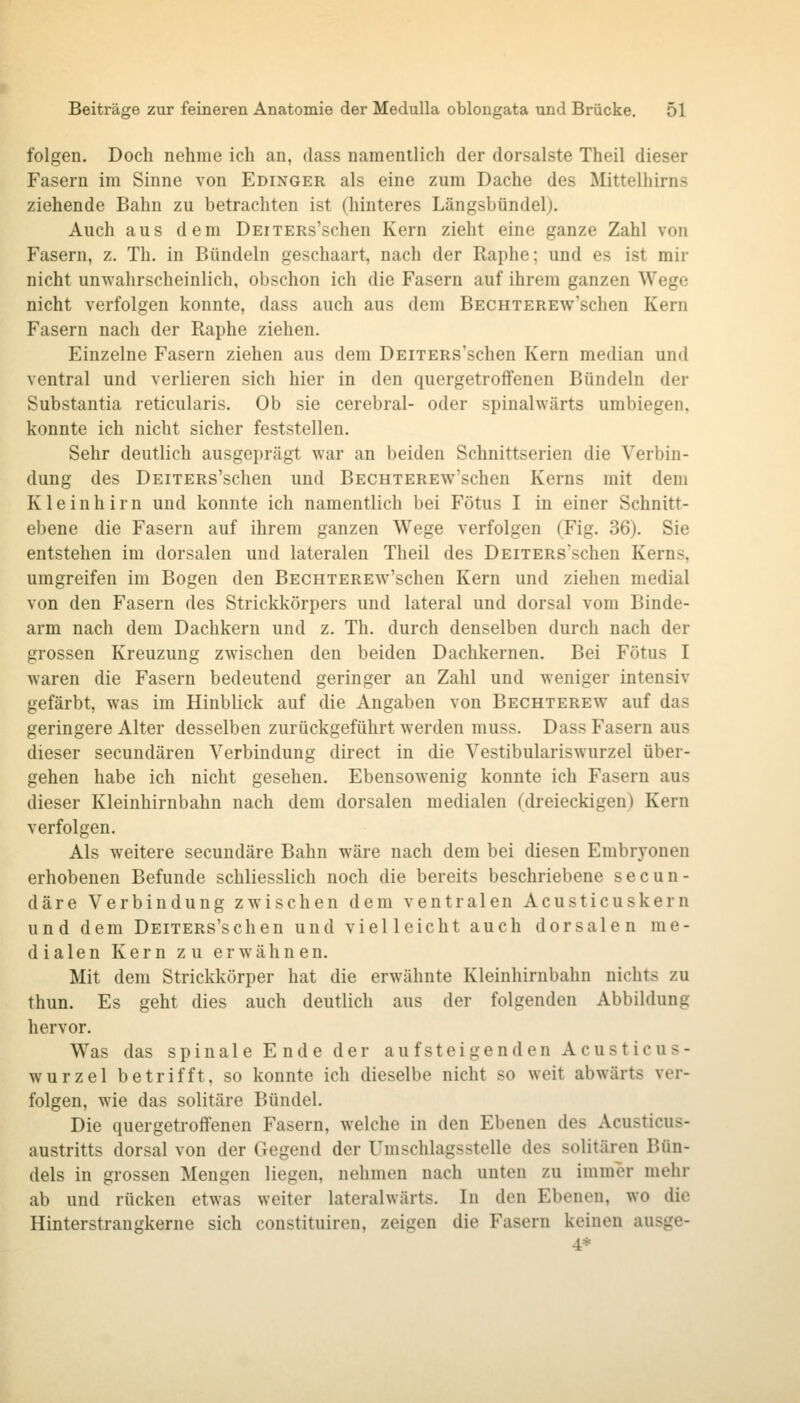 folgen. Doch nehme ich an, dass namentlich der dorsalste Theil dieser Fasern im Sinne von Edinger als eine zum Dache des Mittelhirns ziehende Bahn zu betrachten ist (hinteres Längsbündel). Auch aus dem DEiTERs'schen Kern zieht eine ganze Zahl von Fasern, z. Th. in Bündeln geschaart, nach der Raphe; und es ist mir nicht unwahrscheinlich, obschon ich die Fasern auf ihrem ganzen Wege nicht verfolgen konnte, dass auch aus dem BECHTEREw'schen Kern Fasern nach der Raphe ziehen. Einzelne Fasern ziehen aus dem DEiTERs'schen Kern median und ventral und verlieren sich hier in den quergetrofFenen Bündeln der Substantia reticularis. Ob sie cerebral- oder spinalwärts umbiegen, konnte ich nicht sicher feststellen. Sehr deutlich ausgeprägt war an beiden Schnittserien die Verbin- dung des DEiTERs'schen und BECHTEREw^'schen Kerns mit dem Kleinhirn und konnte ich namentlich bei Fötus I in einer Schnitt- ebene die Fasern auf ihrem ganzen Wege verfolgen (Fig. 36). Sie entstehen im dorsalen und lateralen Theil des DEiTERs'schen Kerns, umgreifen im Bogen den BECHTEREw'schen Kern und ziehen medial von den Fasern des Strickkörpers und lateral und dorsal vom Binde- arm nach dem Dachkern und z. Th. durch denselben durch nach der grossen Kreuzung zwischen den beiden Dachkernen. Bei Fötus I waren die Fasern bedeutend geringer an Zahl und weniger intensiv gefärbt, was im Hinblick auf die Angaben von Bechterew auf das geringere Alter desselben zurückgeführt werden muss. Dass Fasern aus dieser secundären Verbindung direct in die Vestibulariswurzel über- gehen habe ich nicht gesehen. Ebensowenig konnte ich Fasern aus dieser Kleinhirnbahn nach dem dorsalen medialen (dreieckigen) Kern verfolgen. Als weitere secundäre Bahn wäre nach dem bei diesen Embryonen erhobenen Befunde schliesslich noch die bereits beschriebene secun- däre Verbindung zwischen dem ventralen Acusticuskern und dem DEiTERs'schen und vielleicht auch dorsalen me- dialen Kern zu erwähnen. Mit dem Strickkörper hat die erwähnte Kleinhirnbahn nichts zu thun. Es geht dies auch deutlich aus der folgenden Abbildung hervor. Was das spinal e E nde der au f steigenden Acusticus- wurzel betrifft, so konnte ich dieselbe nicht so weit abwärts ver- folgen, wie das solitäre Bündel. Die quergetroffenen Fasern, welche in den Ebenen des Acusticus- austritts dorsal von der Gegend der Umschlagsstelle des solitären Bün- dels in grossen Mengen liegen, nehmen nach unten zu immer mehr ab und rücken etwas weiter lateralwärts. In den Ebenen, wo die Hinterstrangkerue sich constituiren, zeigen die Fasern keinen ausge- 4*