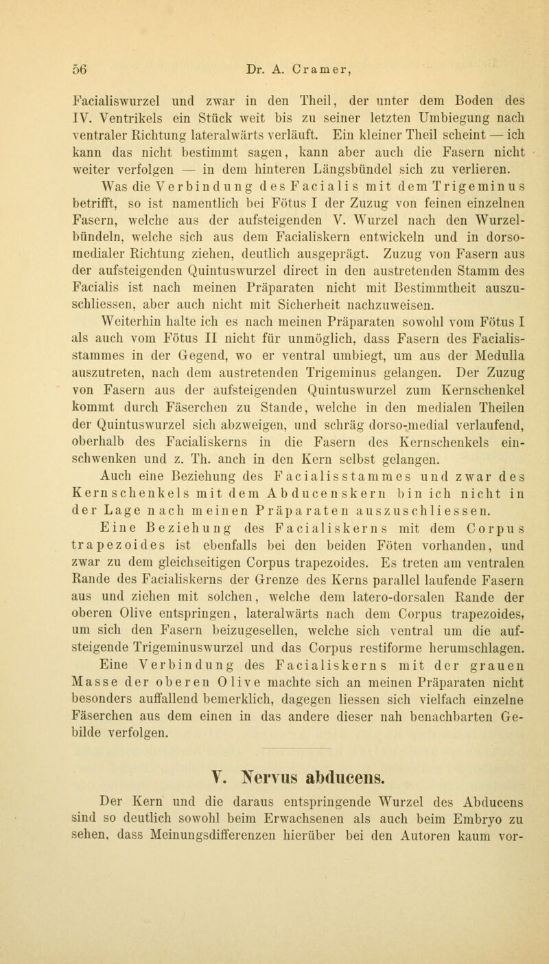 Facialiswurzel und zwar in den Theil, der unter dem Boden des IV. Ventrikels ein Stück weit bis zu seiner letzten Umbiegung nach ventraler Richtung lateralwärts verläuft. Ein kleiner Theil scheint — ich kann das nicht bestimmt sagen, kann aber auch die Fasern nicht weiter verfolgen — in dem hinteren Längsbündel sich zu verlieren. Was die Verbindung des Facialis mit demTrigeminus betrifft, so ist namentlich bei Fötus I der Zuzug von feinen einzelnen Fasern, welche aus der aufsteigenden V. Wurzel nach den Wurzel- bündeln, welche sich aus dem Facialiskern entwickeln und in dorso- medialer Richtung ziehen, deutlich ausgeprägt. Zuzug von Fasern aus der aufsteigenden Quintuswurzel direct in den austretenden Stamm des Facialis ist nach meinen Präparaten nicht mit Bestimmtheit auszu- schliessen, aber auch nicht mit Sicherheit nachzuweisen. Weiterhin halte ich es nach meinen Präparaten sowohl vom Fötus I als auch vom Fötus II nicht für unmöglich, dass Fasern des Facialis- stammes in der Gegend, wo er ventral umbiegt, um aus der Medulla auszutreten, nach dem austretenden Trigeminus gelangen. Der Zuzug von Fasern aus der aufsteigenden Quintuswurzel zum Kernschenkel kommt durch Fäserchen zu Stande, welche in den medialen Theilen der Quintuswurzel sich abzweigen, und schräg dorso-medial verlaufend, oberhalb des Facialiskerns in die Fasern des Kernschenkels ein- schwenken und z. Th. anch in den Kern selbst gelangen. Auch eine Beziehung des Facialisstammes und zwar des Kernschenkels mit dem Abducenskern bin ich nicht in der Lage nach meinen Präparaten auszuschHessen. Eine Beziehung des Facialiskerns mit dem Corpus trapezoides ist ebenfalls bei den beiden Föten vorhanden, und zwar zu dem gleichseitigen Corpus trapezoides. Es treten am ventralen Rande des Facialiskerns der Grenze des Kerns parallel laufende Fasern aus und ziehen mit solchen, welche dem latero-dorsalen Rande der oberen Olive entspringen, lateralwärts nach dem Corpus trapezoides, um sich den Fasern beizugesellen, welche sich ventral um die auf- steigende Trigeminuswurzel und das Corpus restiforme herumschlagen. Eine Verbindung des Facialiskerns mit der grauen Masse der oberen Olive machte sich an meinen Präparaten nicht besonders auffallend bemerklich, dagegen Hessen sich vielfach einzelne Fäserchen aus dem einen in das andere dieser nah benachbarten Ge- bilde verfolgen. V. Tfervus albduceiis. Der Kern und die daraus entspringende Wurzel des Abducens sind so deutlich sowohl beim Erwachsenen als auch beim Embryo zu sehen, dass Meinungsdifferenzen hierüber bei den Autoren kaum vor-