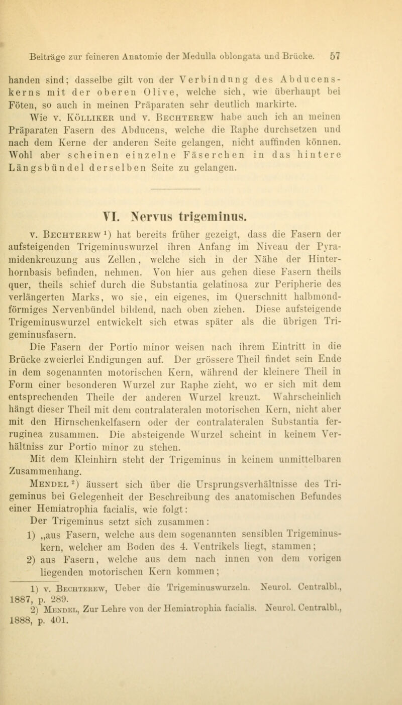 banden sind; dasselbe gilt von der Verbindnng des Abducens- kerns mit der oberen Olive, welche sich, wie überhaupt bei Föten, so auch in meinen Präparaten sehr deutlich markirte. Wie V. KÖLLiKER und v. Bechterew habe auch ich an meinen Präparaten Fasern des Abducens, welche die Raphe durchsetzen und nach dem Kerne der anderen Seite gelangen, nicht auffinden können. Wohl aber scheinen einzelne Fäserchen in das hintere Längsbündel derselben Seite zu gelangen. VI. Nervus trigeminus. V. Bechterew *) hat bereits früher gezeigt, dass die Fasern der aufsteigenden Trigeminuswurzel ihren Anfang im Niveau der Pyra- midenkreuzung aus Zellen, welche sich in der Nähe der Hinter- hornbasis befinden, nehmen. Von hier aus gehen diese Fasern theils quer, theils schief durch die Substantia gelatinosa zur Peripherie des verlängerten Marks, wo sie, ein eigenes, im Querschnitt halbmond- förmiges Nervenbündel bihlend, nach oben ziehen. Diese aufsteigende Trigeminuswurzel entwickelt sich etwas später als die übrigen Tri- geminusfasern. Die Fasern der Portio minor weisen nach ihrem Eintritt in die Brücke zweierlei Endigungen auf. Der grössere Theil findet sein Ende in dem sogenannten motorischen Kern, während der kleinere Theil in Form einer besonderen Wurzel zur Raphe zieht, wo er sich mit dem entsprechenden Theile der anderen Wurzel kreuzt. Wahrscheinlich hängt dieser Theil mit dem contralateralen motorischen Kern, nicht aber mit den Hirnschenkelfasern oder der contralateralen Substantia fer- ruginea zusammen. Die absteigende Wurzel scheint in keinem Ver- hältniss zur Portio minor zu stehen. Mit dem Kleinhirn steht der Trigeminus in keinem unmittelbaren Zusammenhang. Mendel ^) äussert sich über die Ursprungsverhältnisse des Tri- geminus bei Gelegenheit der Beschreibung des anatomischen Befundes einer Hemiatrophia facialis, wie folgt: Der Trigeminus setzt sich zusammen: 1) „aus Fasern, welche aus dem sogenannten sensiblen Trigeminus- kern, welcher am Boden des 4. Ventrikels liegt, stammen; 2) aus Fasern, welche aus dem nach innen von dem vorigen liegenden motorischen Kern kommen; 1) V. Bechterew, Ueber die Trigeminuswurzeln. Neurol. Centralbl., 1887, p. 289. 2) Mendel, Zur Lehre von der Hemiatrophia facialis. Neurol. Centralbl., 1888, p. 401.