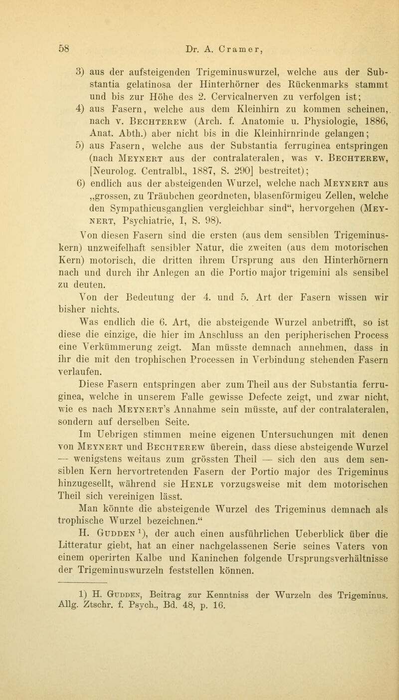 3) aus der aufsteigenden Trigeminuswurzel, welche aus der Sub- stantia gelatinosa der Hinterhörner des Rückenmarks stammt und bis zur Höhe des 2. Cervicalnerven zu verfolgen ist; 4) aus Fasern, welche aus dem Kleinhirn zu kommen scheinen,, nach V. Bechterew (Arch. f, Anatomie u. Phj'siologie, 1886, Anat. Abth.) aber nicht bis in die Kleinhirnrinde gelangen; 5) aus Fasern, welche aus der Substantia ferruginea entspringen (nach Meynert aus der contralateralen, was v. Bechterew, [Neurolog. Centralbl, 1887, S. 290] bestreitet); 6) endlich aus der absteigenden Wurzel, welche nach Meynert aus ,,grossen, zu Träubchen geordneten, blasenförmigeu Zellen, welche den Sympathicusganglien vergleichbar sind, hervorgehen (Mey- nert, Psychiatrie, I, S. 98). Von diesen Fasern sind die ersten (aus dem sensiblen Trigeminus- kern) unzweifelhaft sensibler Natur, die zweiten (aus dem motorischen Kern) motorisch, die dritten ihrem Ursprung aus den Hinterhörnern nach und durch ihr Anlegen an die Portio major trigemini als sensibel zu deuten. Von der Bedeutung der 4. und 5. Art der Fasern wissen wir bisher nichts. Was endlich die 6. Art, die absteigende Wurzel anbetrifft, so ist diese die einzige, die hier im Anschluss an den peripherischen Process eine Verkümmerung zeigt. Man müsste demnach annehmen, dass in ihr die mit den trophischen Processen in Verbindung stehenden Fasern verlaufen. Diese Fasern entspringen aber zum Theil aus der Substantia ferru- ginea, welche in unserem Falle gewisse Defecte zeigt, und zwar nicht, wie es nach Meynert's Annahme sein müsste, auf der contralateralen, sondern auf derselben Seite. Im Uebrigen stimmen meine eigenen Untersuchungen mit denen von Meynert und Bechterew überein, dass diese absteigende Wurzel — wenigstens weitaus zum grössten Theil — sich den aus dem sen- siblen Kern hervortretenden Fasern der Portio major des Trigeminus hinzugesellt, während sie Henle vorzugsweise mit dem motorischen Theil sich vereinigen lässt. Man könnte die absteigende Wurzel des Trigeminus demnach als trophische Wurzel bezeichnen. H. GuDDEN ^), der auch einen ausführlichen Ueberblick über die Litteratur giebt, hat an einer nachgelassenen Serie seines Vaters von einem operirten Kalbe und Kaninchen folgende Ursprungsverhältnisse der Trigeminuswurzeln feststellen können. 1) H. GuDDEx, Beitrag zur Kenntniss der Wurzeln des Trigeminus. Allg. Ztschr. f. Psych., Bd. 48, p. 16.